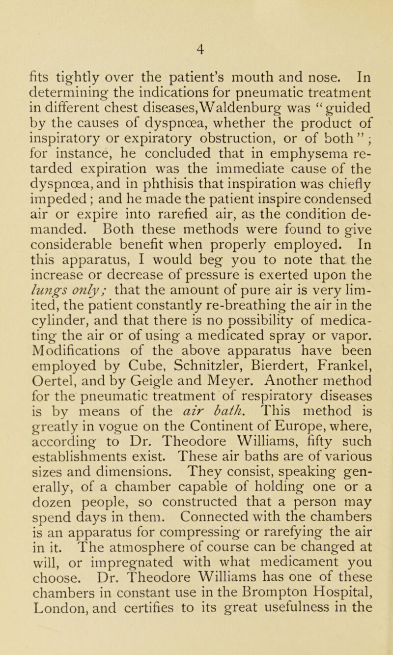 fits tightly over the patient’s mouth and nose. In determining the indications for pneumatic treatment in different chest diseases,Waldenburg was “guided by the causes of dyspnoea, whether the product of inspiratory or expiratory obstruction, or of both ” , for instance, he concluded that in emphysema re- tarded expiration was the immediate cause of the dyspnoea, and in phthisis that inspiration was chiefly impeded ; and he made the patient inspire condensed air or expire into rarefied air, as the condition de- manded. Both these methods were found to give considerable benefit when properly employed. In this apparatus, I would beg you to note that the increase or decrease of pressure is exerted upon the lungs only; that the amount of pure air is very lim- ited, the patient constantly re-breathing the air in the cylinder, and that there is no possibility of medica- ting the air or of using a medicated spray or vapor. Modifications of the above apparatus have been employed by Cube, Schnitzler, Bierdert, Frankel, Oertel, and by Geigle and Meyer. Another method for the pneumatic treatment of respiratory diseases is by means of the air bath. This method is greatly in vogue on the Continent of Europe, where, according to Dr. Theodore Williams, fifty such establishments exist. These air baths are of various sizes and dimensions. They consist, speaking gen- erally, of a chamber capable of holding one or a dozen people, so constructed that a person may spend days in them. Connected with the chambers is an apparatus for compressing or rarefying the air in it. The atmosphere of course can be changed at will, or impregnated with what medicament you choose. Dr. Theodore Williams has one of these chambers in constant use in the Brompton Hospital, London, and certifies to its great usefulness in the