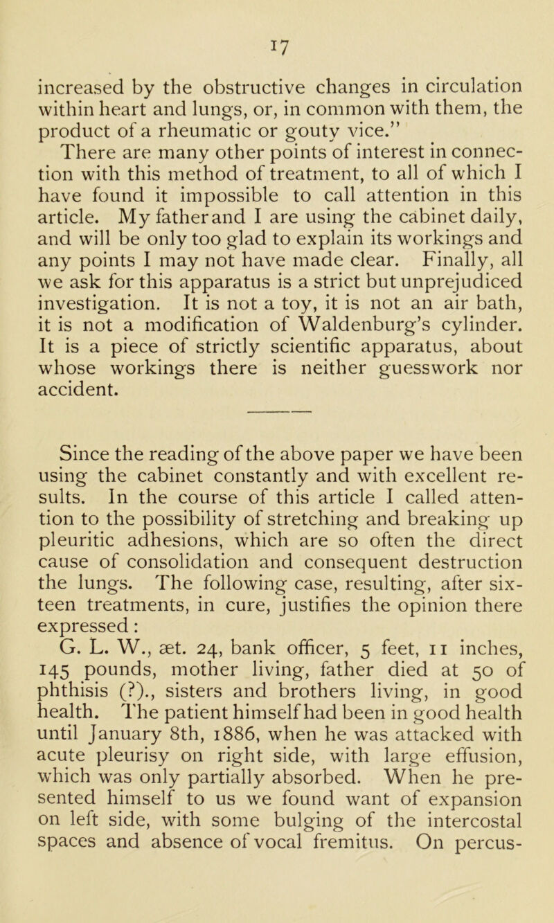 increased by the obstructive changes in circulation within heart and lungs, or, in common with them, the product of a rheumatic or gouty vice.” There are many other points of interest in connec- tion with this method of treatment, to all of which I have found it impossible to call attention in this article. My father and I are using the cabinet daily, and will be only too glad to explain its workings and any points I may not have made clear. Finally, all we ask for this apparatus is a strict but unprejudiced investigation. It is not a toy, it is not an air bath, it is not a modification of Waldenburg’s cylinder. It is a piece of strictly scientific apparatus, about whose workings there is neither guesswork nor accident. Since the reading of the above paper we have been using the cabinet constantly and with excellent re- sults. In the course of this article I called atten- tion to the possibility of stretching and breaking up pleuritic adhesions, which are so often the direct cause of consolidation and consequent destruction the lungs. The following case, resulting, after six- teen treatments, in cure, justifies the opinion there expressed: G. L. W., set. 24, bank officer, 5 feet, 11 inches, 145 pounds, mother living, father died at 50 of phthisis (?)., sisters and brothers living, in good health. The patient himself had been in good health until January 8th, 1886, when he was attacked with acute pleurisy on right side, with large effusion, which was only partially absorbed. When he pre- sented himself to us we found want of expansion on left side, with some bulging of the intercostal spaces and absence of vocal fremitus. On percus-