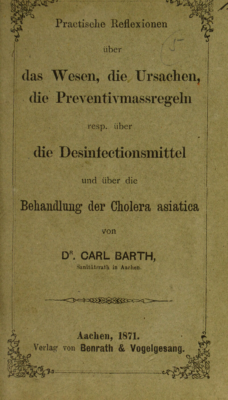 das Wesen, die Ursachen, die Preventivmassregeln resp. über die Desiniectionsmittel und über die Behandlung der Cholera asiatica j 'f ■ . • • . : ji von . | DR. CARL BARTH, Sanitätsrath in Aachen. if. \ ■ • _ • ■ -<>*=$=€£^^333^=>€> Aachen, Verlag von Benrath &