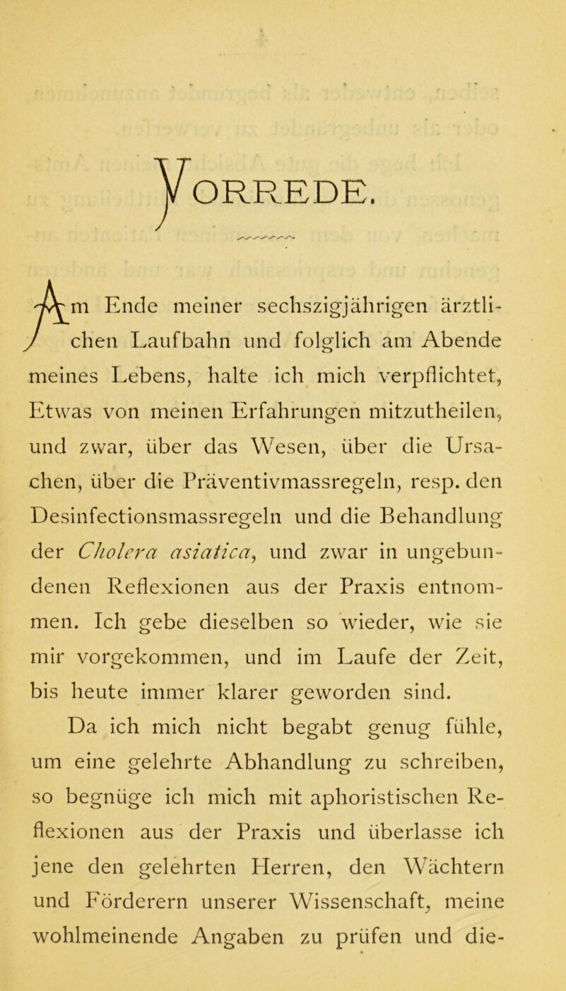 ORREDE. m Ende meiner sechszigjährigen ärztli- chen Laufbahn und folglich am Abende meines Lebens, halte ich mich verpflichtet, Etwas von meinen Erfahrungen mitzutheilen, und zwar, über das Wesen, über die Ursa- chen, über die Präventivmassregeln, resp. den Desinfectionsmassregeln und die Behandlung der Cholera asiatica, und zwar in ungebun- denen Reflexionen aus der Praxis entnom- men. Ich gebe dieselben so wieder, wie sie mir vorgekommen, und im Laufe der Zeit, bis heute immer klarer geworden sind. Da ich mich nicht begabt genug fühle, um eine gelehrte Abhandlung zu schreiben, so begnüge ich mich mit aphoristischen Re- flexionen aus der Praxis und überlasse ich jene den gelehrten Herren, den Wächtern und P'örderern unserer Wissenschaft, meine wohlmeinende Angaben zu prüfen und die-