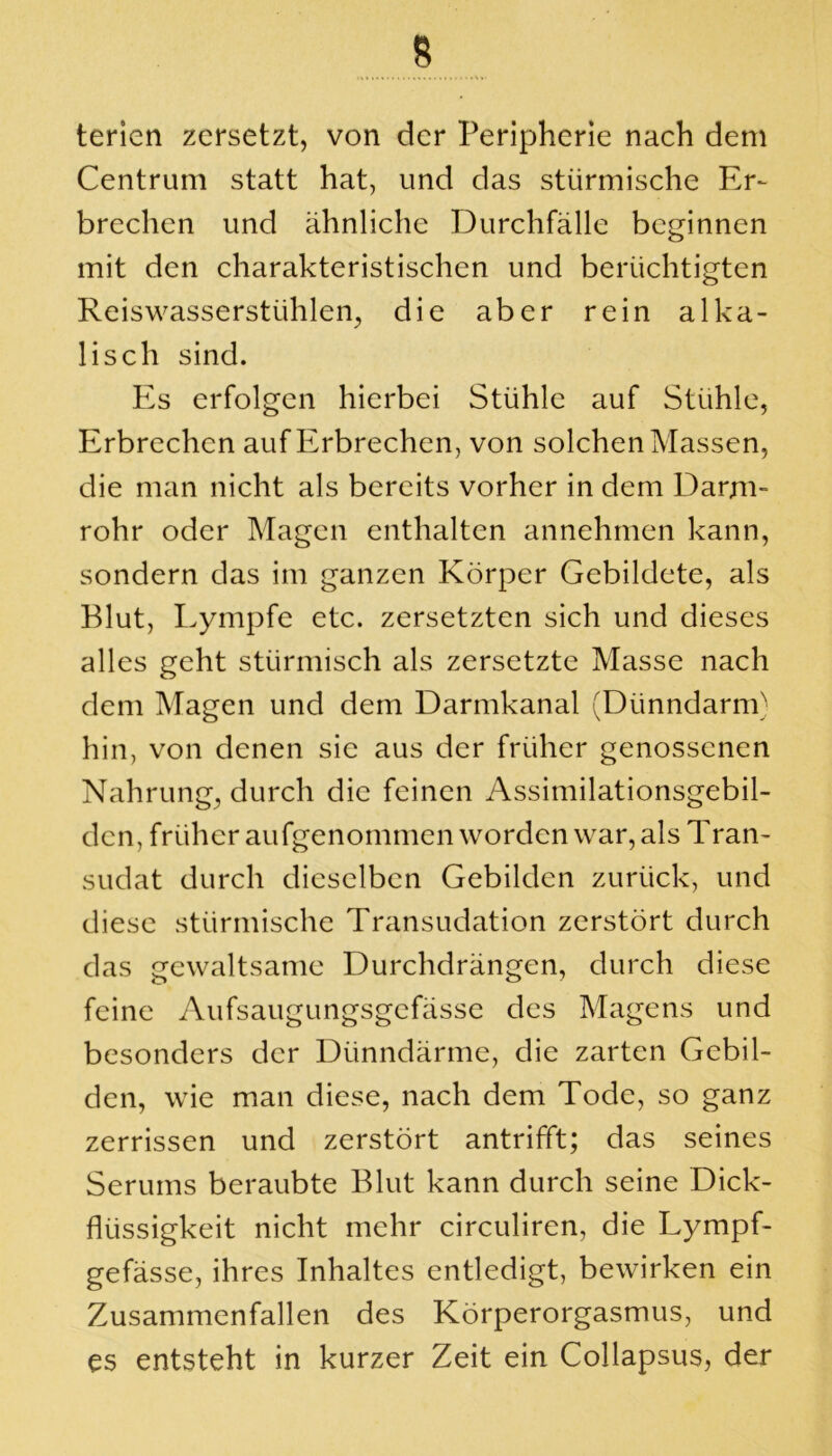 terien zersetzt, von der Peripherie nach dem Centrum statt hat, und das stürmische Er- brechen und ähnliche Durchfälle beginnen mit den charakteristischen und berüchtigten Reiswasserstühlen, die aber rein alka- lisch sind. Es erfolgen hierbei Stühle auf Stühle, Erbrechen auf Erbrechen, von solchen Massen, die man nicht als bereits vorher in dem Darm- rohr oder Magen enthalten annehmen kann, sondern das im ganzen Körper Gebildete, als Blut, Lympfe etc. zersetzten sich und dieses alles geht stürmisch als zersetzte Masse nach dem Magen und dem Darmkanal (Dünndarm) hin, von denen sie aus der früher genossenen Nahrung, durch die feinen Assimilationsgebil- den, früheraufgenommen worden war, als Tran- sudat durch dieselben Gebilden zurück, und diese stürmische Transudation zerstört durch das gewaltsame Durchdrängen, durch diese feine Aufsaugungsgefässe des Magens und besonders der Dünndärme, die zarten Gebil- den, wie man diese, nach dem Tode, so ganz zerrissen und zerstört antrifft; das seines Serums beraubte Blut kann durch seine Dick- flüssigkeit nicht mehr circuliren, die Lympf- gefässe, ihres Inhaltes entledigt, bewirken ein Zusammenfallen des Körperorgasmus, und cs entsteht in kurzer Zeit ein Collapsus, der