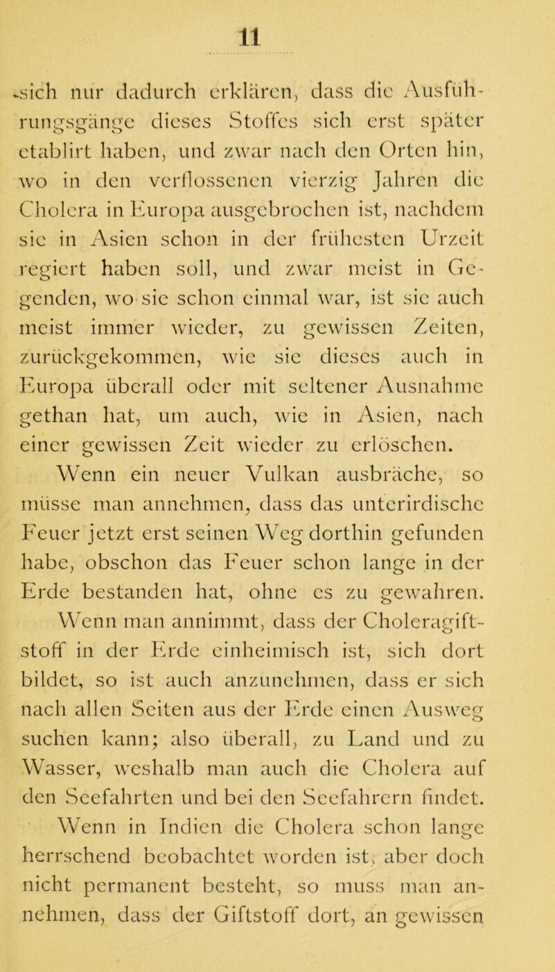 -sich nur dadurch erklären, dass die Ausfüh- rungsgänge dieses Stoffes sich erst später etablirt haben, und zwar nach den Orten hin, wo in den verflossenen vierzig Jahren die Cholera in Europa ausgebrochen ist, nachdem sie in Asien schon in der frühesten Urzeit regiert haben soll, und zwar meist in Ge- genden, wo sie schon einmal war, ist sie auch meist immer wieder, zu gewissen Zeiten, zurückgekommen, wie sie dieses auch in Europa überall oder mit seltener Ausnahme gethan hat, um auch, wie in Asien, nach einer gewissen Zeit wieder zu erlöschen. Wenn ein neuer Vulkan ausbräche, so müsse man annehmen, dass das unterirdische Feuer jetzt erst seinen Weg dorthin gefunden habe, obschon das Feuer schon lange in der Erde bestanden hat, ohne es zu gewahren. Wenn man annimmt, dass der Choleragift- stoff in der Erde einheimisch ist, sich dort bildet, so ist auch anzunehmen, dass er sich nach allen Seiten aus der Erde einen Ausweg suchen kann; also überall, zu Land und zu Wasser, weshalb man auch die Cholera auf den Seefahrten und bei den Seefahrern findet. Wenn in Indien die Cholera schon lange herrschend beobachtet worden ist, aber doch nicht permanent besteht, so muss man an- nehmen, dass der Giftstoff dort, an gewissen