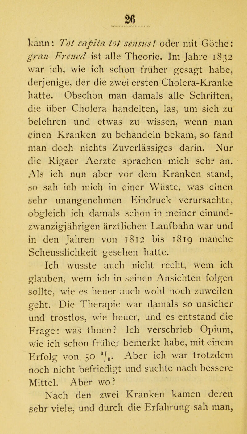 kann: Tot capita tot sensus! oder mit Göthe: grau Frened ist alle Theorie. Im Jahre 1832 war ich, wie ich schon früher gesagt habe, derjenige, der die zwei ersten Cholera-Kranke hatte. Obschon man damals alle Schriften, die über Cholera handelten, las, um sich zu belehren und etwas zu wissen, wenn man einen Kranken zu behandeln bekam, so fand man doch nichts Zuverlässiges darin. Nur die Rigaer Aerzte sprachen mich sehr an. Als ich nun aber vor dem Kranken stand, so sah ich mich in einer Wüste, was einen sehr unangenehmen Eindruck verursachte, obgleich ich damals schon in meiner einund- zwanzig] ährigen ärztlichen Laufbahn war und in den Jahren von 1812 bis 1819 manche Scheusslichkeit gesehen hatte. Ich wusste auch nicht recht, wem ich glauben, wem ich in seinen Ansichten folgen sollte, wie es heuer auch wohl noch zuweilen geht. Die Therapie war damals so unsicher und trostlos, wie heuer, und es entstand die Frage: was thuen? Ich verschrieb Opium, wie ich schon früher bemerkt habe, mit einem Erfolg von 50 °/0. Aber ich war trotzdem noch nicht befriedigt und suchte nach bessere Mittel. Aber wo ? Nach den zwei Kranken kamen deren sehr viele, und durch die Erfahrung sah man,