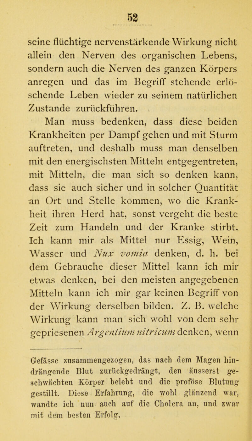 seine flüchtige nervenstärkende Wirkung nicht allein den Nerven des organischen Lebens, sondern auch die Nerven des ganzen Körpers anregen und das im Begriff stehende erlö- schende Leben wieder zu seinem natürlichen Zustande zurückführen. Man muss bedenken, dass diese beiden Krankheiten per Dampf gehen und mit Sturm auftreten, und deshalb muss man denselben mit den energischsten Mitteln entgegentreten, mit Mitteln, die man sich so denken kann, dass sie auch sicher und in solcher Quantität an Ort und Stelle kommen, wo die Krank- heit ihren Herd hat, sonst vergeht die beste Zeit zum Handeln und der Kranke stirbt. Ich kann mir als Mittel nur Essig, Wein, Wasser und Nux vomia denken, d. h. bei dem Gebrauche dieser Mittel kann ich mir etwas denken, bei den meisten angegebenen Mitteln kann ich mir gar keinen Begriff von der Wirkung derselben bilden. Z. B. welche Wirkung kann man sich wohl von dem sehr gepriesenen Argentium nitricum denken, wenn Gefässe zusammengezogen, das nach dem Magen hin- drängende Blut zurückgedrängt, den äusserst ge- schwächten Körper belebt und die proföse Blutung gestillt. Diese Erfahrung, die wohl glänzend war, wandte ich nun auch auf die Cholera an, und zwar mit dem besten Erfolg,