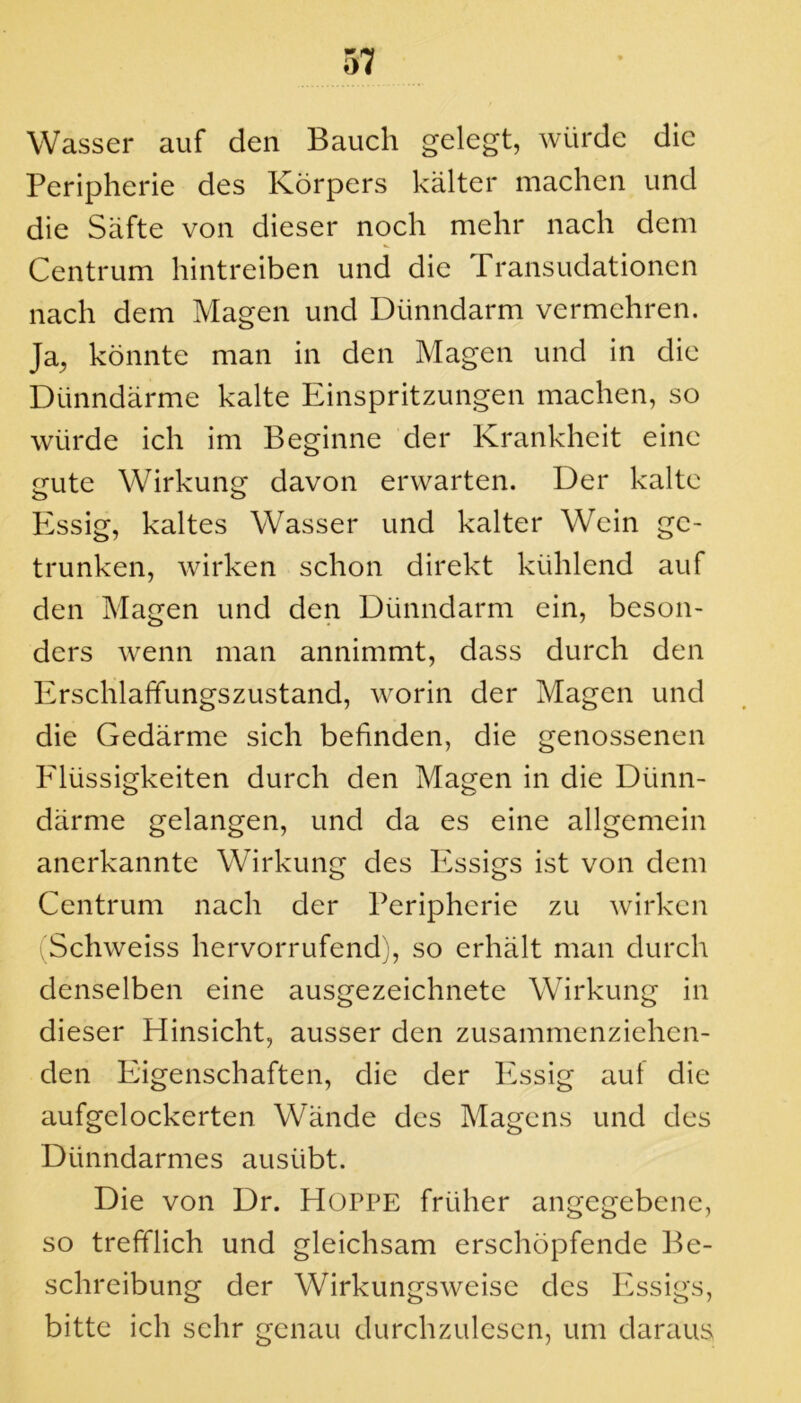 Wasser auf den Bauch gelegt, würde die Peripherie des Körpers kälter machen und die Säfte von dieser noch mehr nach dem Centrum hintreiben und die Transudationen nach dem Magen und Dünndarm vermehren. Ja, könnte man in den Magen und in die Dünndärme kalte Einspritzungen machen, so würde ich im Beginne der Krankheit eine gute Wirkung davon erwarten. Der kalte Essig, kaltes Wasser und kalter Wein ge- trunken, wirken schon direkt kühlend auf den Magen und den Dünndarm ein, beson- ders wenn man annimmt, dass durch den Erschlaffungszustand, worin der Magen und die Gedärme sich befinden, die genossenen Flüssigkeiten durch den Magen in die Dünn- därme gelangen, und da es eine allgemein anerkannte Wirkung des Essigs ist von dem Centrum nach der Peripherie zu wirken Schweiss hervorrufend), so erhält man durch denselben eine ausgezeichnete Wirkung in dieser Hinsicht, ausser den zusammenziehen- den Eigenschaften, die der Essig aut die aufgelockerten Wände des Magens und des Dünndarmes ausiibt. Die von Dr. Hoppe früher angegebene, so trefflich und gleichsam erschöpfende Be- schreibung der Wirkungsweise des Essigs, bitte ich sehr genau durchzulesen, um daraus