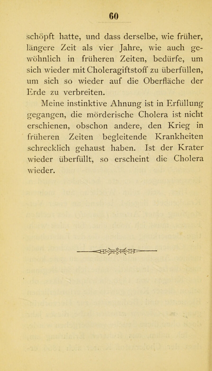 schöpft hatte, und dass derselbe, wie früher, längere Zeit als vier Jahre, wie auch ge- wöhnlich in früheren Zeiten, bedürfe, um sich wieder mit Choleragiftstoff zu überfüllen, um sich so wieder auf die Oberfläche der Erde zu verbreiten. Meine instinktive Ahnung ist in Erfüllung gegangen, die mörderische Cholera ist nicht erschienen, obschon andere, den Krieg in früheren Zeiten begleitende Krankheiten schrecklich gehaust haben. Ist der Krater wieder überfüllt, so erscheint die Cholera wieder.