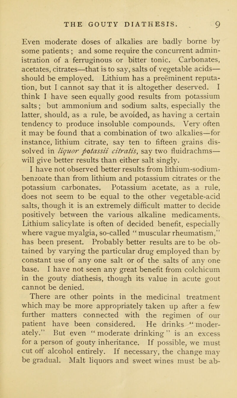 Even moderate doses of alkalies are badly borne by some patients ; and some require the concurrent admin- istration of a ferruginous or bitter tonic. Carbonates, acetates, citrates—that is to say, salts of vegetable acids— should be employed. Lithium has a preeminent reputa- tion, but I cannot say that it is altogether deserved. I think I have seen equally good results from potassium salts; but ammonium and sodium salts, especially the latter, should, as a rule, be avoided, as having a certain tendency to produce insoluble compounds. Very often it may be found that a combination of two alkalies—for instance, lithium citrate, say ten to fifteen grains dis- solved in liquor ftotassii citratis, say two fluidrachms— will give better results than either salt singly. I have not observed better results from lithium-sodium- benzoate than from lithium and potassium citrates or the potassium carbonates. Potassium acetate, as a rule, does not seem to be equal to the other vegetable-acid salts, though it is an extremely difficult matter to decide positively between the various alkaline medicaments. Lithium salicylate is often of decided benefit, especially where vague myalgia, so-called “ muscular rheumatism,” has been present. Probably better results are to be ob- tained by varying the particular drug employed than by constant use of any one salt or of the salts of any one base. I have not seen any great benefit from colchicum in the gouty diathesis, though its value in acute gout cannot be denied. There are other points in the medicinal treatment which may be more appropriately taken up after a few further matters connected with the regimen of our patient have been considered. He drinks “ moder- ately.” But even “ moderate drinking ” is an excess for a person of gouty inheritance. If possible, we must cut off alcohol entirely. If necessary, the change may be gradual. Malt liquors and sweet wines must be ab-