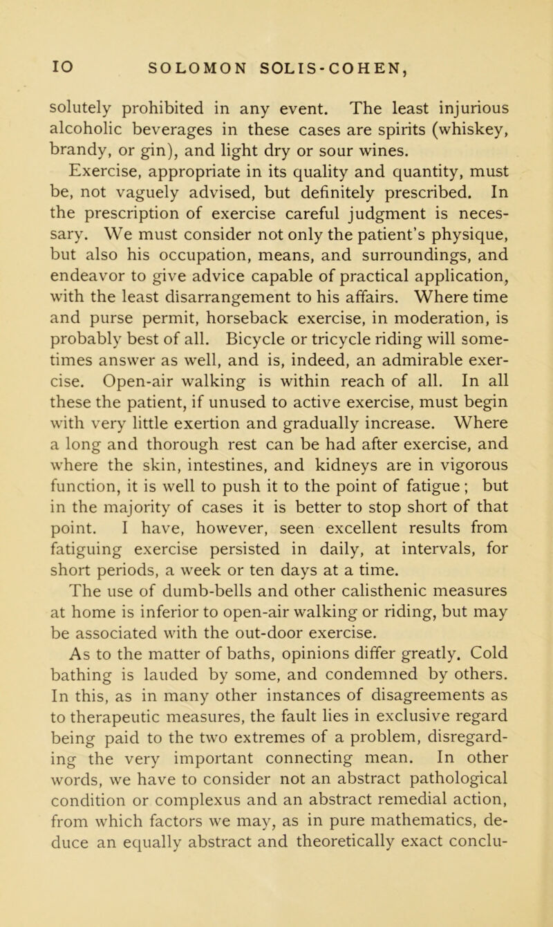 solutely prohibited in any event. The least injurious alcoholic beverages in these cases are spirits (whiskey, brandy, or gin), and light dry or sour wines. Exercise, appropriate in its quality and quantity, must be, not vaguely advised, but definitely prescribed. In the prescription of exercise careful judgment is neces- sary. We must consider not only the patient’s physique, but also his occupation, means, and surroundings, and endeavor to give advice capable of practical application, with the least disarrangement to his affairs. Where time and purse permit, horseback exercise, in moderation, is probably best of all. Bicycle or tricycle riding will some- times answer as well, and is, indeed, an admirable exer- cise. Open-air walking is within reach of all. In all these the patient, if unused to active exercise, must begin with very little exertion and gradually increase. Where a long and thorough rest can be had after exercise, and where the skin, intestines, and kidneys are in vigorous function, it is well to push it to the point of fatigue; but in the majority of cases it is better to stop short of that point. I have, however, seen excellent results from fatiguing exercise persisted in daily, at intervals, for short periods, a week or ten days at a time. The use of dumb-bells and other calisthenic measures at home is inferior to open-air walking or riding, but may be associated with the out-door exercise. As to the matter of baths, opinions differ greatly. Cold bathing is lauded by some, and condemned by others. In this, as in many other instances of disagreements as to therapeutic measures, the fault lies in exclusive regard being paid to the two extremes of a problem, disregard- ing the very important connecting mean. In other words, we have to consider not an abstract pathological condition or complexus and an abstract remedial action, from which factors we may, as in pure mathematics, de- duce an equally abstract and theoretically exact conclu-