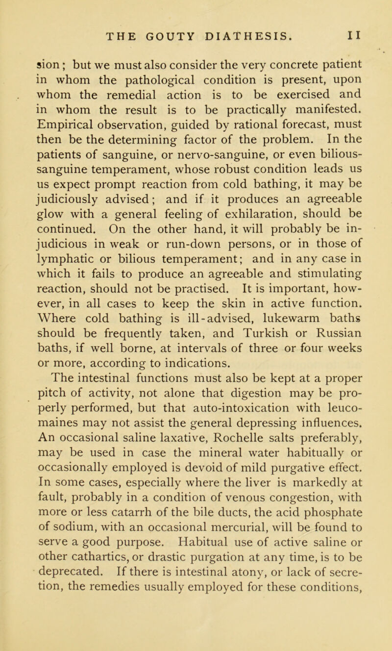 sion ; but we must also consider the very concrete patient in whom the pathological condition is present, upon whom the remedial action is to be exercised and in whom the result is to be practically manifested. Empirical observation, guided by rational forecast, must then be the determining factor of the problem. In the patients of sanguine, or nervo-sanguine, or even bilious- sanguine temperament, whose robust condition leads us us expect prompt reaction from cold bathing, it may be judiciously advised; and if it produces an agreeable glow with a general feeling of exhilaration, should be continued. On the other hand, it will probably be in- judicious in weak or run-down persons, or in those of lymphatic or bilious temperament; and in any case in which it fails to produce an agreeable and stimulating reaction, should not be practised. It is important, how- ever, in all cases to keep the skin in active function. Where cold bathing is ill-advised, lukewarm baths should be frequently taken, and Turkish or Russian baths, if well borne, at intervals of three or four weeks or more, according to indications. The intestinal functions must also be kept at a proper pitch of activity, not alone that digestion may be pro- perly performed, but that auto-intoxication with leuco- maines may not assist the general depressing influences. An occasional saline laxative, Rochelle salts preferably, may be used in case the mineral water habitually or occasionally employed is devoid of mild purgative effect. In some cases, especially where the liver is markedly at fault, probably in a condition of venous congestion, with more or less catarrh of the bile ducts, the acid phosphate of sodium, with an occasional mercurial, will be found to serve a good purpose. Habitual use of active saline or other cathartics, or drastic purgation at any time, is to be deprecated. If there is intestinal atony, or lack of secre- tion, the remedies usually employed for these conditions,