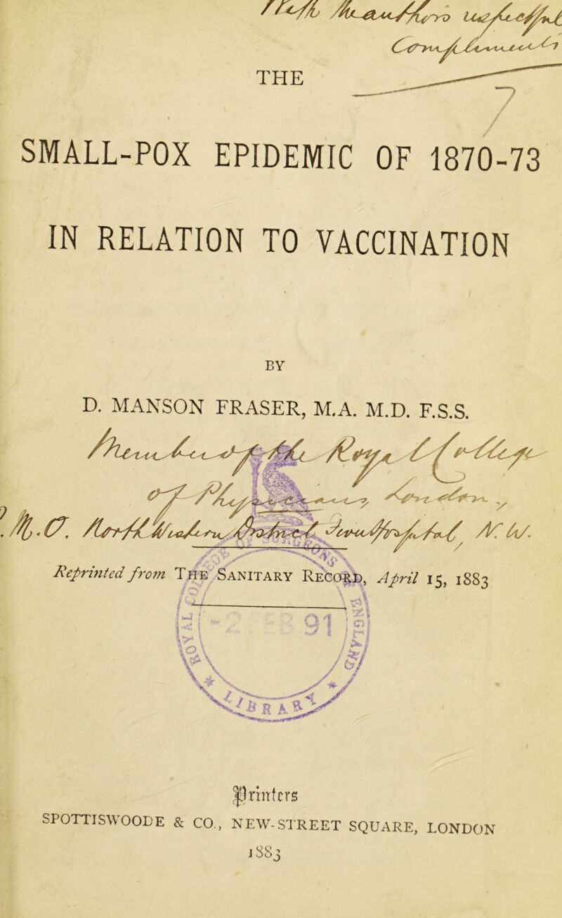 SMALL-POX EPIDEMIC OF 1870-73 IN RELATION TO VACCINATION BY D. MANSON FRASER, M.A. M.D. F.S.S. printers SPOTTISWOODE & CO, NEW-STREET SQUARE, LONDON lSS3
