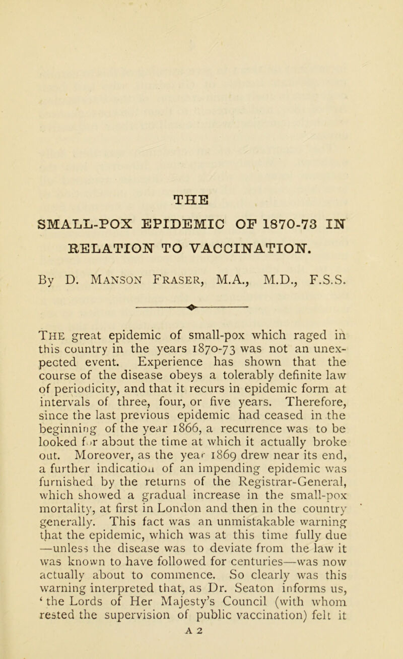 THE SMALL-POX EPIDEMIC OF 1870-73 IN RELATION TO VACCINATION. By D. Manson Fraser, M.A., M.D., F.S.S. ♦ The great epidemic of small-pox which raged in this country in the years 1870-73 was not an unex- pected event. Experience has shown that the course of the disease obeys a tolerably definite law of periodicity, and that it recurs in epidemic form at intervals of three, four, or five years. Therefore, since the last previous epidemic had ceased in the beginning of the year 1866, a recurrence was to be looked f.»r about the time at which it actually broke oat. Moreover, as the year 1869 drew near its end, a further indication of an impending epidemic was furnished by the returns of the Registrar-General, which showed a gradual increase in the small-pox mortality, at first in London and then in the country generally. This fact was an unmistakable warning that the epidemic, which was at this time fully due —unless the disease was to deviate from the law it was known to have followed for centuries—was now actually about to commence. So clearly was this warning interpreted that, as Dr. Seaton informs us, ‘ the Lords of Her Majesty’s Council (with whom rested the supervision of public vaccination) felt it