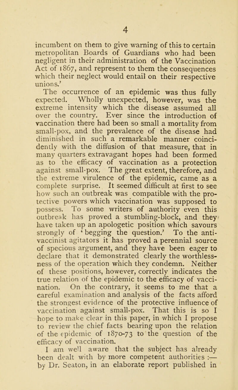 incumbent on them to give warning of this to certain metropolitan Boards of Guardians who had been negligent in their administration of the Vaccination Act of 1867, and represent to them the consequences which their neglect would entail on their respective unions/ The occurrence of an epidemic was thus fully expected. Wholly unexpected, however, was the extreme intensity which the disease assumed all over the country. Ever since the introduction of vaccination there had been so small a mortality from small-pox, and the prevalence of the disease had diminished in such a remarkable manner coinci- dently with the diffusion of that measure, that in many quarters extravagant hopes had been formed as to the efficacy of vaccination as a protection against small-pox. The great extent, therefore, and the extreme virulence of the epidemic, came as a complete surprise. It seemed difficult at first to see how such an outbreak was compatible with the pro- tective powers which vaccination was supposed to possess. To some writers of authority even this outbreak has proved a stumbling-block, and they have taken up an apologetic position which savours strongly of ‘ begging the question/ To the anti- vaccinist agitators it has proved a perennial source of specious argument, and they have been eager to declare that it demonstrated clearly the worthless- ness of the operation which they condemn. Neither of these positions, however, correctly indicates the true relation of the epidemic to the efficacy of vacci- nation. On the contrary, it seems to me that a careful examination and analysis of the facts afford the strongest evidence of the protective influence of vaccination against small-pox. That this is so I hope to make clear in this paper, in which I propose to review the chief facts bearing upon the relation of the epidemic of 1870-73 to the question of the efficacy of vaccination. I am well aware that the subject has already been dealt with by more competent authorities :— by Dr. Seaton, in an elaborate report published in