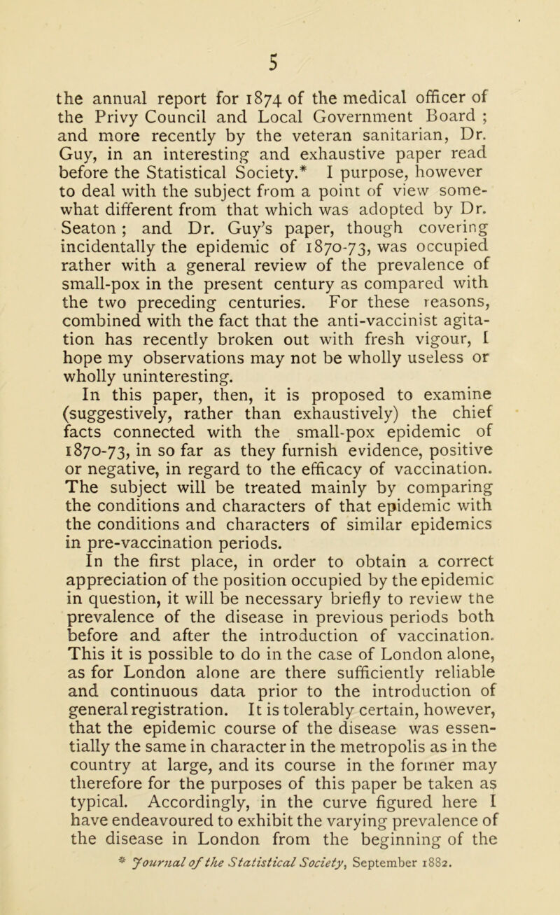 the annual report for 1874 of the medical officer of the Privy Council and Local Government Board ; and more recently by the veteran sanitarian, Dr. Guy, in an interesting and exhaustive paper read before the Statistical Society.* I purpose, however to deal with the subject from a point of view some- what different from that which was adopted by Dr. Seaton; and Dr. Guy’s paper, though covering incidentally the epidemic of 1870-73, was occupied rather with a general review of the prevalence of small-pox in the present century as compared with the two preceding centuries. For these reasons, combined with the fact that the anti-vaccinist agita- tion has recently broken out with fresh vigour, I hope my observations may not be wholly useless or wholly uninteresting. In this paper, then, it is proposed to examine (suggestively, rather than exhaustively) the chief facts connected with the small-pox epidemic of 1870-73, in so far as they furnish evidence, positive or negative, in regard to the efficacy of vaccination. The subject will be treated mainly by comparing the conditions and characters of that epidemic with the conditions and characters of similar epidemics in pre-vaccination periods. In the first place, in order to obtain a correct appreciation of the position occupied by the epidemic in question, it will be necessary briefly to review tne prevalence of the disease in previous periods both before and after the introduction of vaccination. This it is possible to do in the case of London alone, as for London alone are there sufficiently reliable and continuous data prior to the introduction of general registration. 11 is tolerably certain, however, that the epidemic course of the disease was essen- tially the same in character in the metropolis as in the country at large, and its course in the former may therefore for the purposes of this paper be taken as typical. Accordingly, in the curve figured here I have endeavoured to exhibit the varying prevalence of the disease in London from the beginning of the * Journal of the Statistical Society, September 1882.