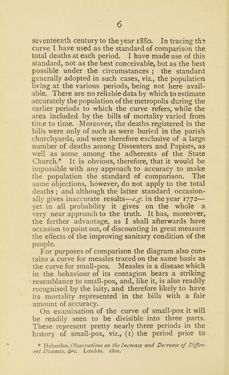 seventeenth century to the year 1880. In tracing tha curve I have used as the standard of comparison the total deaths at each period. I have made use of this standard, not as the best conceivable, but as the best possible under the circumstances ; the standard generally adopted in such cases, viz., the population living at the various periods, being not here avail- able. There are no reliable data by which to estimate accurately the population of the metropolis during the earlier periods to which the curve refers, while the area included by the bills of mortality varied from time to time. Moreover, the deaths registered in the bills were only of such as were buried in the parish churchyards, and were therefore exclusive of a large number of deaths among Dissenters and Papists, as well as some among the adherents of the State Church.* It is obvious, therefore, that it would be impossible with any approach to accuracy to make the population the standard of comparison. The same objections, however, do not apply to the total deaths ; and although the latter standard occasion- ally gives inaccurate results—eg in the year 1772— yet in all probability it gives on the whole a very near approach to the truth. It has, moreover, the further advantage, as I shall afterwards have occasion to point out, of discounting in great measure the effects of the improving sanitary condition of the people. For purposes of comparison the diagram also con- tains a curve for measles traced on the same basis as the curve for small-pox. Measles is a disease which in the behaviour of its contagion bears a striking •resemblance to small-pox, and, like it, is also readily recognised by the laity, and therefore likely to have its mortality represented in the bills with a fair amount of accuracy. On examination of the curve of small-pox it will be readily seen to be divisible into three parts. These represent pretty nearly three periods in the history of small-pox, viz., (1) the period prior to * Heberden, Observations on the Increase and Decrease of Differ- ent Diseases, &C. London. 1801.