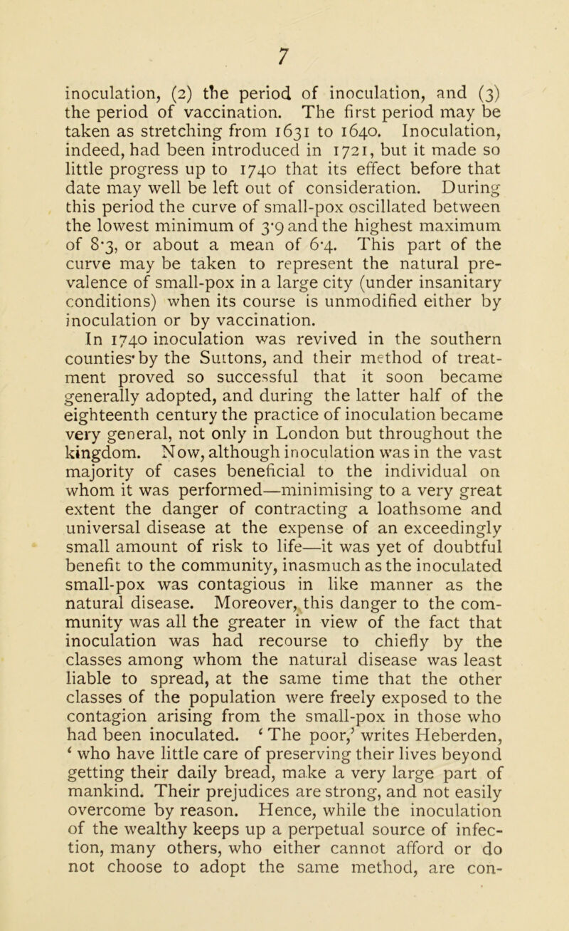 inoculation, (2) the period of inoculation, and (3) the period of vaccination. The first period may be taken as stretching from 1631 to 1640. Inoculation, indeed, had been introduced in 1721, but it made so little progress up to 1740 that its effect before that date may well be left out of consideration. During this period the curve of small-pox oscillated between the lowest minimum of 3*9 and the highest maximum of 8*3, or about a mean of 6-4. This part of the curve may be taken to represent the natural pre- valence of small-pox in a large city (under insanitary conditions) when its course is unmodified either by inoculation or by vaccination. In 1740 inoculation was revived in the southern counties* by the Suttons, and their method of treat- ment proved so successful that it soon became generally adopted, and during the latter half of the eighteenth century the practice of inoculation became very general, not only in London but throughout the kingdom. Now, although inoculation was in the vast majority of cases beneficial to the individual on whom it was performed—minimising to a very great extent the danger of contracting a loathsome and universal disease at the expense of an exceedingly small amount of risk to life—it was yet of doubtful benefit to the community, inasmuch as the inoculated small-pox was contagious in like manner as the natural disease. Moreover, this danger to the com- munity was all the greater in view of the fact that inoculation was had recourse to chiefly by the classes among whom the natural disease was least liable to spread, at the same time that the other classes of the population were freely exposed to the contagion arising from the small-pox in those who had been inoculated. 1 The poor/ writes Heberden, ‘ who have little care of preserving their lives beyond getting their daily bread, make a very large part of mankind. Their prejudices are strong, and not easily overcome by reason. Hence, while the inoculation of the wealthy keeps up a perpetual source of infec- tion, many others, who either cannot afford or do not choose to adopt the same method, are con-