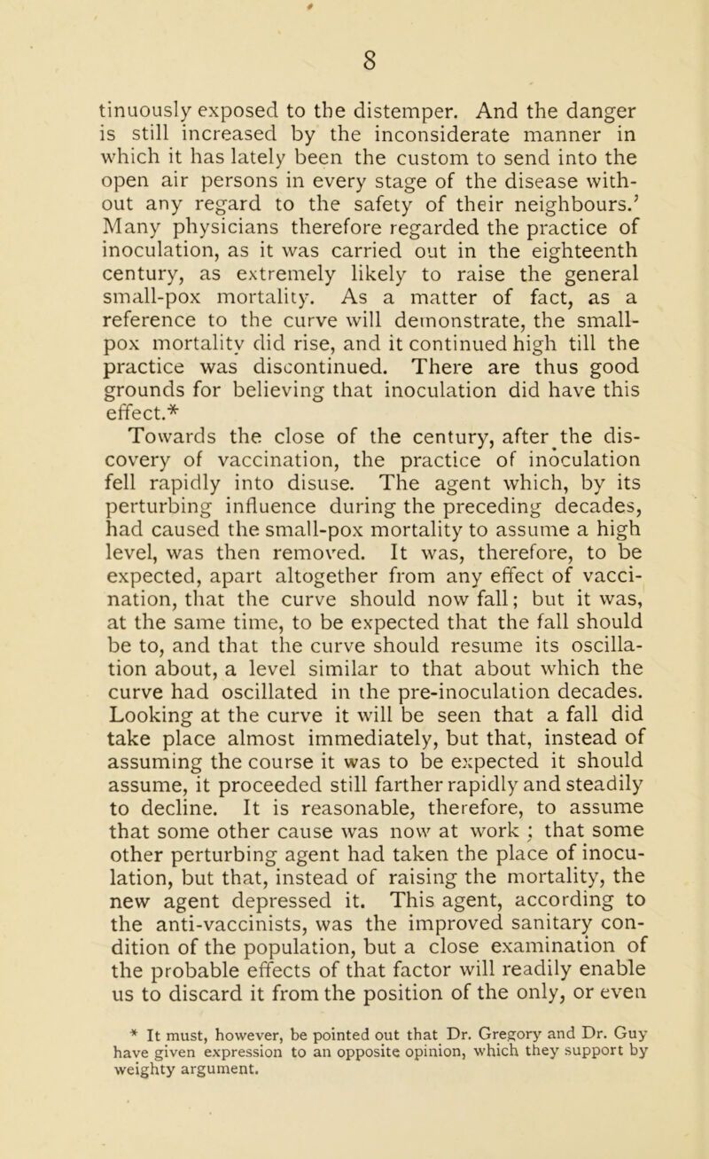# 8 tinuously exposed to the distemper. And the danger is still increased by the inconsiderate manner in which it has lately been the custom to send into the open air persons in every stage of the disease with- out any regard to the safety of their neighbours.’ Many physicians therefore regarded the practice of inoculation, as it was carried out in the eighteenth century, as extremely likely to raise the general small-pox mortality. As a matter of fact, as a reference to the curve will demonstrate, the small- pox mortality did rise, and it continued high till the practice was discontinued. There are thus good grounds for believing that inoculation did have this effect.* Towards the close of the century, after the dis- covery of vaccination, the practice of inoculation fell rapidly into disuse. The agent which, by its perturbing influence during the preceding decades, had caused the small-pox mortality to assume a high level, was then removed. It was, therefore, to be expected, apart altogether from any effect of vacci- nation, that the curve should now fall; but it was, at the same time, to be expected that the fall should be to, and that the curve should resume its oscilla- tion about, a level similar to that about which the curve had oscillated in the pre-inoculation decades. Looking at the curve it will be seen that a fall did take place almost immediately, but that, instead of assuming the course it was to be expected it should assume, it proceeded still farther rapidly and steadily to decline. It is reasonable, therefore, to assume that some other cause was now at work : that some other perturbing agent had taken the place of inocu- lation, but that, instead of raising the mortality, the new agent depressed it. This agent, according to the anti-vaccinists, was the improved sanitary con- dition of the population, but a close examination of the probable effects of that factor will readily enable us to discard it from the position of the only, or even * It must, however, be pointed out that Dr. Gregory and Dr. Guy have given expression to an opposite opinion, which they support by weighty argument.