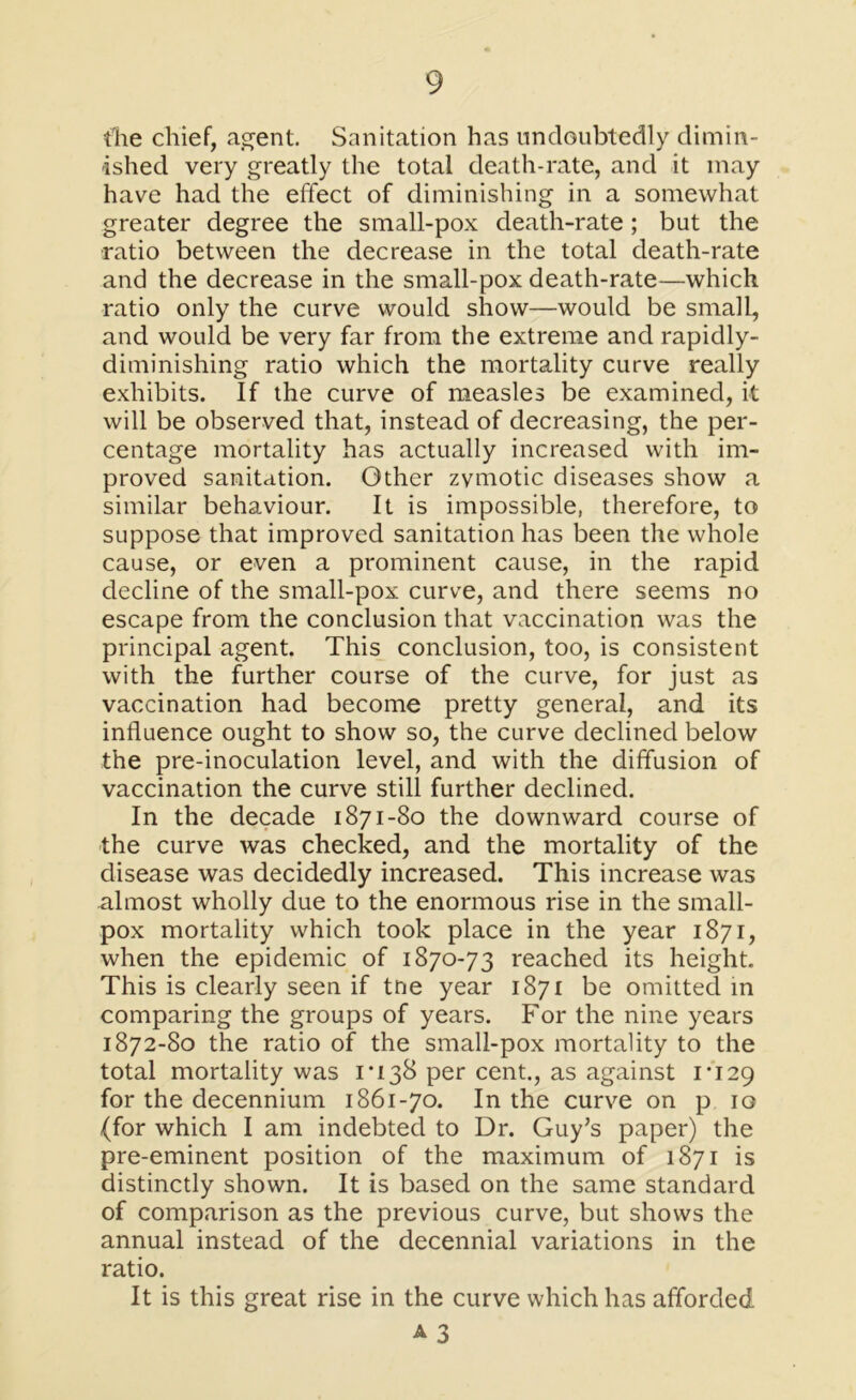 fhe chief, agent. Sanitation has undoubtedly dimin- ished very greatly the total death-rate, and it may have had the effect of diminishing in a somewhat greater degree the small-pox death-rate; but the ratio between the decrease in the total death-rate and the decrease in the small-pox death-rate—which ratio only the curve would show—would be small, and would be very far from the extreme and rapidly- diminishing ratio which the mortality curve really exhibits. If the curve of measles be examined, it will be observed that, instead of decreasing, the per- centage mortality has actually increased with im- proved sanitation. Other zymotic diseases show a similar behaviour. It is impossible, therefore, to suppose that improved sanitation has been the whole cause, or even a prominent cause, in the rapid decline of the small-pox curve, and there seems no escape from the conclusion that vaccination was the principal agent. This conclusion, too, is consistent with the further course of the curve, for just as vaccination had become pretty general, and its influence ought to show so, the curve declined below the pre-inoculation level, and with the diffusion of vaccination the curve still further declined. In the decade 1871-80 the downward course of the curve was checked, and the mortality of the disease was decidedly increased. This increase was almost wholly due to the enormous rise in the small- pox mortality which took place in the year 1871, when the epidemic of 1870-73 reached its height. This is clearly seen if tne year 1871 be omitted in comparing the groups of years. For the nine years 1872-80 the ratio of the small-pox mortality to the total mortality was 1*138 per cent., as against 1*129 for the decennium 1861-70. In the curve on p 10 (for which I am indebted to Dr. Guy’s paper) the pre-eminent position of the maximum of 1871 is distinctly shown. It is based on the same standard of comparison as the previous curve, but shows the annual instead of the decennial variations in the ratio. It is this great rise in the curve which has afforded