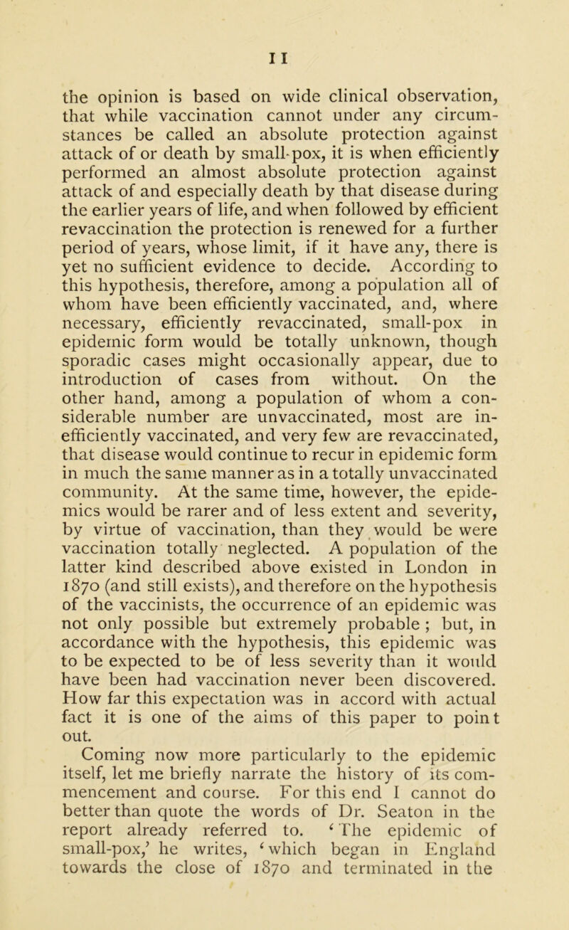 that while vaccination cannot under any circum- stances be called an absolute protection against attack of or death by small-pox, it is when efficiently performed an almost absolute protection against attack of and especially death by that disease during the earlier years of life, and when followed by efficient revaccination the protection is renewed for a further period of years, whose limit, if it have any, there is yet no sufficient evidence to decide. According to this hypothesis, therefore, among a population all of whom have been efficiently vaccinated, and, where necessary, efficiently revaccinated, small-pox in epidemic form would be totally unknown, though sporadic cases might occasionally appear, due to introduction of cases from without. On the other hand, among a population of whom a con- siderable number are unvaccinated, most are in- efficiently vaccinated, and very few are revaccinated, that disease would continue to recur in epidemic form in much the same manner as in a totally unvaccinated community. At the same time, however, the epide- mics would be rarer and of less extent and severity, by virtue of vaccination, than they would be were vaccination totally neglected. A population of the latter kind described above existed in London in 1870 (and still exists), and therefore on the hypothesis of the vaccinists, the occurrence of an epidemic was not only possible but extremely probable ; but, in accordance with the hypothesis, this epidemic was to be expected to be of less severity than it would have been had vaccination never been discovered. How far this expectation was in accord with actual fact it is one of the aims of this paper to point out. Coming now more particularly to the epidemic itself, let me briefly narrate the history of its com- mencement and course. For this end I cannot do better than quote the words of Dr. Seaton in the report already referred to. ‘The epidemic of small-pox/ he writes, ‘which began in England towards the close of 1870 and terminated in the