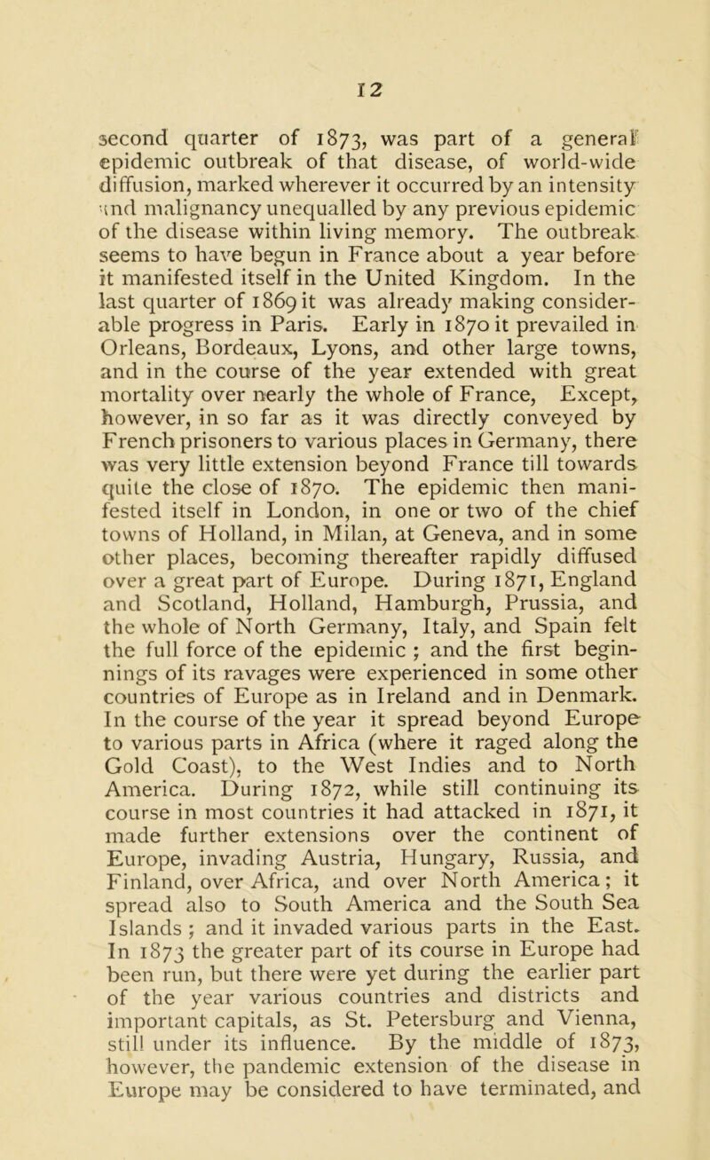 second quarter of 1873, was Part °f a general epidemic outbreak of that disease, of world-wide diffusion, marked wherever it occurred by an intensity and malignancy unequalled by any previous epidemic of the disease within living memory. The outbreak seems to have begun in France about a year before it manifested itself in the United Kingdom. In the last quarter of 1869 it was already making consider- able progress in Paris. Early in 1870 it prevailed in Orleans, Bordeaux, Lyons, and other large towns, and in the course of the year extended with great mortality over nearly the whole of France, Except, however, in so far as it was directly conveyed by French prisoners to various places in Germany, there was very little extension beyond France till towards quite the close of 1870. The epidemic then mani- fested itself in London, in one or two of the chief towns of Holland, in Milan, at Geneva, and in some other places, becoming thereafter rapidly diffused over a great part of Europe. During 1871, England and Scotland, Holland, Hamburgh, Prussia, and the whole of North Germany, Italy, and Spain felt the full force of the epidemic ; and the first begin- nings of its ravages were experienced in some other countries of Europe as in Ireland and in Denmark. In the course of the year it spread beyond Europe to various parts in Africa (where it raged along the Gold Coast), to the West Indies and to North America. During 1872, while still continuing its course in most countries it had attacked in 1871, it made further extensions over the continent of Europe, invading Austria, Hungary, Russia, and Finland, over Africa, and over North America; it spread also to South America and the South Sea Islands; and it invaded various parts in the East. In 1873 the greater part of its course in Europe had been run, but there were yet during the earlier part of the year various countries and districts and important capitals, as St. Petersburg and Vienna, still under its influence. By the middle of 1873, however, the pandemic extension of the disease in Europe may be considered to have terminated, and