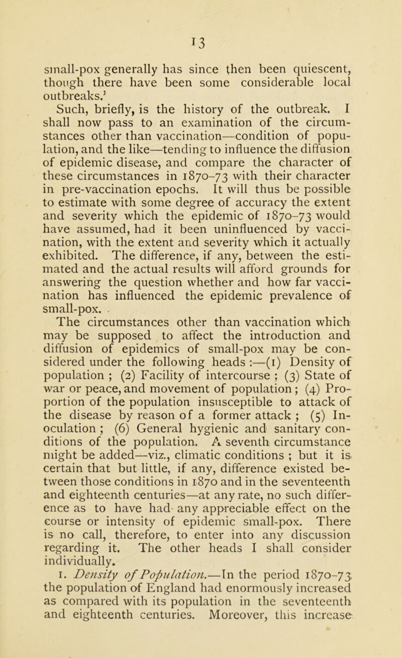 sinall-pox generally has since then been quiescent, though there have been some considerable local outbreaks.’ Such, briefly, is the history of the outbreak. I shall now pass to an examination of the circum- stances other than vaccination—condition of popu- lation, and the like—tending to influence the diffusion of epidemic disease, and compare the character of these circumstances in 1870-73 with their character in pre-vaccination epochs. It will thus be possible to estimate with some degree of accuracy the extent and severity which the epidemic of 1870-73 would have assumed, had it been uninfluenced by vacci- nation, with the extent and severity which it actually exhibited. The difference, if any, between the esti- mated and the actual results will afford grounds for answering the question whether and how far vacci- nation has influenced the epidemic prevalence of small-pox. . The circumstances other than vaccination which may be supposed to affect the introduction and diffusion of epidemics of small-pox may be con- sidered under the following heads :—(1) Density of population ; (2) Facility of intercourse ; (3) State of war or peace, and movement of population ; (4) Pro- portion of the population insusceptible to attack of the disease by reason of a former attack ; (5) In- oculation ; (6) General hygienic and sanitary con- ditions of the population. A seventh circumstance might be added—viz., climatic conditions ; but it is certain that but little, if any, difference existed be- tween those conditions in 1870 and in the seventeenth and eighteenth centuries—at any rate, no such differ- ence as to have had any appreciable effect on the course or intensity of epidemic small-pox. There is no call, therefore, to enter into any discussion regarding it. The other heads I shall consider individually. 1. Density of Population.—In the period 1870-73 the population of England had enormously increased as compared with its population in the seventeenth and eighteenth centuries. Moreover, this increase