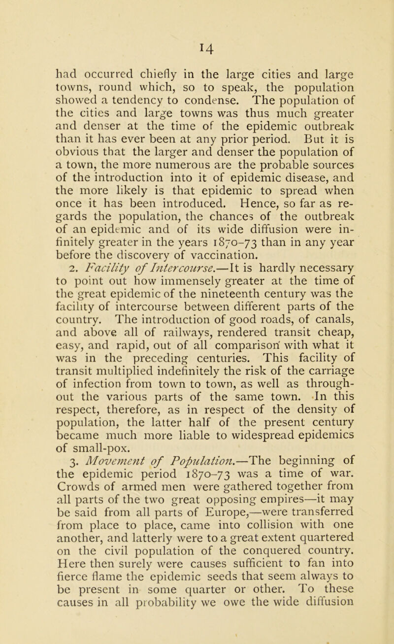 had occurred chiefly in the large cities and large towns, round which, so to speak, the population showed a tendency to condense. The population of the cities and large towns was thus much greater and denser at the time of the epidemic outbreak than it has ever been at any prior period. But it is obvious that the larger and denser the population of a town, the more numerous are the probable sources of the introduction into it of epidemic disease, and the more likely is that epidemic to spread when once it has been introduced. Hence, so far as re- gards the population, the chances of the outbreak of an epidemic and of its wide diffusion were in- finitely greater in the years 1870-73 than in any year before the discovery of vaccination. 2. Facility of Intercourse.—It is hardly necessary to point out how immensely greater at the time of the great epidemic of the nineteenth century was the facility of intercourse between different parts of the country. The introduction of good roads, of canals, and above all of railways, rendered transit cheap, easy, and rapid, out of all comparison with what it was in the preceding centuries. This facility of transit multiplied indefinitely the risk of the carriage of infection from town to town, as well as through- out the various parts of the same town. In this respect, therefore, as in respect of the density of population, the latter half of the present century became much more liable to widespread epidemics of small-pox. 3. Movement of Population.—The beginning of the epidemic period 1870-73 was a time of war. Crowds of armed men were gathered together from all parts of the two great opposing empires—it may be said from all parts of Europe,—were transferred from place to place, came into collision with one another, and latterly were to a great extent quartered on the civil population of the conquered country. Here then surely were causes sufficient to fan into fierce flame the epidemic seeds that seem always to be present in some quarter or other. To these causes in all probability we owe the wide diffusion