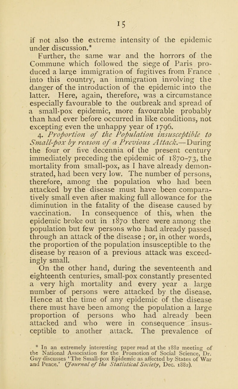 if not also the extreme intensity of the epidemic under discussion.* Further, the same war and the horrors of the Commune which followed the siege of Paris pro- duced a large immigration of fugitives from France into this country, an immigration involving the danger of the introduction of the epidemic into the latter. Here, again, therefore, was a circumstance especially favourable to the outbreak and spread of a small-pox epidemic, more favourable probably than had ever before occurred in like conditions, not excepting even the unhappy year of 1796. 4. Proportion of the Population insusceptible to Small-pox by reason of a Previous Attack.—During the four or five decennia of the present century immediately preceding the epidemic of 1870-73, the mortality from small-pox, as I have already demon- strated, had been very low. The number of persons, therefore, among the population who had been attacked by the disease must have been compara- tively small even after making full allowance for the diminution in the fatality of the disease caused by vaccination. In consequence of this, when the epidemic broke out in 1870 there were among the population but few persons who had already passed through an attack of the disease ; or, in other words, the proportion of the population insusceptible to the disease by reason of a previous attack was exceed- ingly small. On the other hand, during the seventeenth and eighteenth centuries, small-pox constantly presented a very high mortality and every year a large number of persons were attacked by the disease. Hence at the time of any epidemic of the disease there must have been among the population a large proportion of persons who had already been attacked and who were in consequence insus- ceptible to another aitack. The prevalence of * In an extremely interesting paper read at the 1882 meeting of the National Association for the Promotion of Social Science, Dr. Guy discusses ‘ The Small-pox Epidemic as affected by States of War and Peace.’ {Journal of the Statistical Society, Dec. 1882).