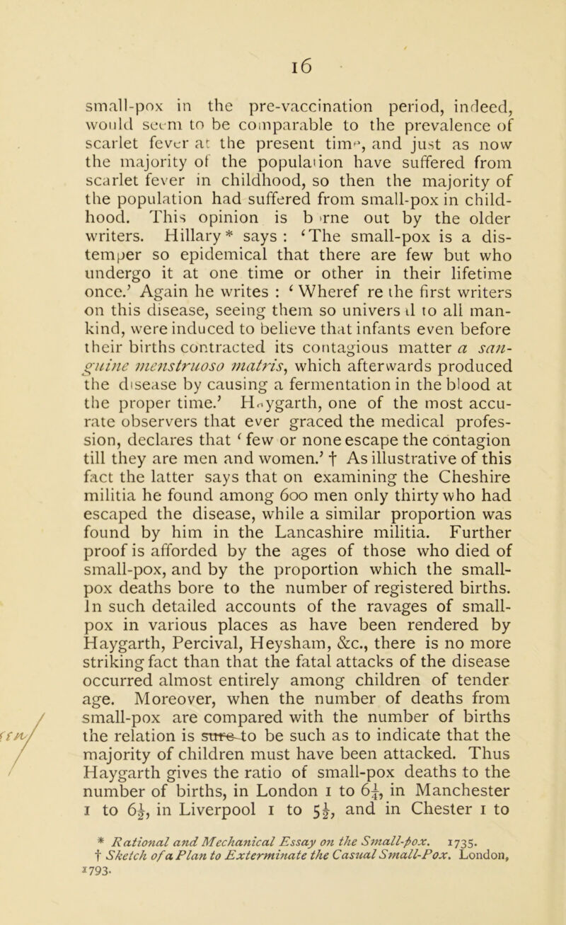 small-pox in the pre-vaccination period, indeed, would seem to be comparable to the prevalence of scarlet fever at the present tim^, and just as now the majority of the population have suffered from scarlet fever in childhood, so then the majority of the population had suffered from small-pox in child- hood. This opinion is b >rne out by the older writers. Hillary* says: ‘The small-pox is a dis- temper so epidemical that there are few but who undergo it at one time or other in their lifetime once.’ Again he writes : ‘ Wheref re the first writers on this disease, seeing them so univers d to all man- kind, were induced to believe that infants even before their births contracted its contagious matters san- guine menstruoso matris, which afterwards produced the disease by causing a fermentation in the blood at the proper timed Haygarth, one of the most accu- rate observers that ever graced the medical profes- sion, declares that ( few or none escape the contagion till they are men and women.' t As illustrative of this fact the latter says that on examining the Cheshire militia he found among 600 men only thirty who had escaped the disease, while a similar proportion was found by him in the Lancashire militia. Further proof is afforded by the ages of those who died of small-pox, and by the proportion which the small- pox deaths bore to the number of registered births, in such detailed accounts of the ravages of small- pox in various places as have been rendered by Haygarth, Percival, Hey sham, &c., there is no more striking fact than that the fatal attacks of the disease occurred almost entirely among children of tender age. Moreover, when the number of deaths from small-pox are compared with the number of births the relation is swe-To be such as to indicate that the majority of children must have been attacked. Thus Haygarth gives the ratio of small-pox deaths to the number of births, in London 1 to 6^, in Manchester 1 to 6^, in Liverpool 1 to Sh and in Chester 1 to * Rational and Mechanical Essay on the Small-pox. 1735. t Sketch of a Plan to Exterminate the Casual Small-Pox. London, 1793-