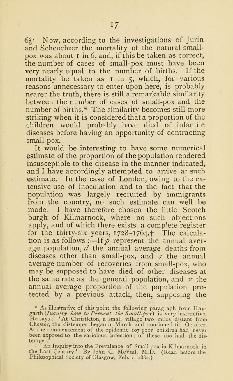 6§* Now, according to the investigations of Jurin and Scheuchzer the mortality of the natural small- pox was about i in 6, and, if this be taken as correct, the number of cases of small-pox must have been very nearly equal to the number of births. If the mortality be taken as i in 5, which, for various reasons unnecessary to enter upon here, is probably nearer the truth, there is still a remarkable similarity between the number of cases of small-pox and the number of births.* The similarity becomes still more striking when it is considered that a proportion of the children would probably have died of infantile diseases before having an opportunity of contracting small-pox. It would be interesting to have some numerical estimate of the proportion of the population rendered insusceptible to the disease in the manner indicated, and I have accordingly attempted to arrive at such estimate. In the case of London, owing to the ex- tensive use of inoculation and to the fact that the population was largely recruited by immigrants from the country, no such estimate can well be made. I have therefore chosen the little Scotch burgh of Kilmarnock, where no such objections apply, and of which there exists a comp’ete register for the thirty-six years, 1728-1764.*!* The calcula- tion is as follows :—If/> represent the annual aver- age population, d the annual average deaths from diseases other than small-pox, and s the annual average number of recoveries from small-pox, who may be supposed to have died of other diseases at the same rate as the general population, and ar the annual average proportion of the population pro- tected by a previous attack, then, supposing the * As illustrative of this point the following paragraph from Hay- garth {Inquiry how to Prevent the Small-pox') is very instructive. He says:—‘At Christleton, a small village two miles distant from Chester, the distemper began in March and continued till October. At the commencement of the epidemic 107 poor children had never been exposed to the variolous infection ; of these 100 had the dis- temper.’ f ‘ An Inquiry into the Prevalence of Small-pox in Kilmarnock in the Last Century.’ By John C. McVail, M.D. (Read before the Philosophical Society of Glasgow, Feb. t, 1882.)