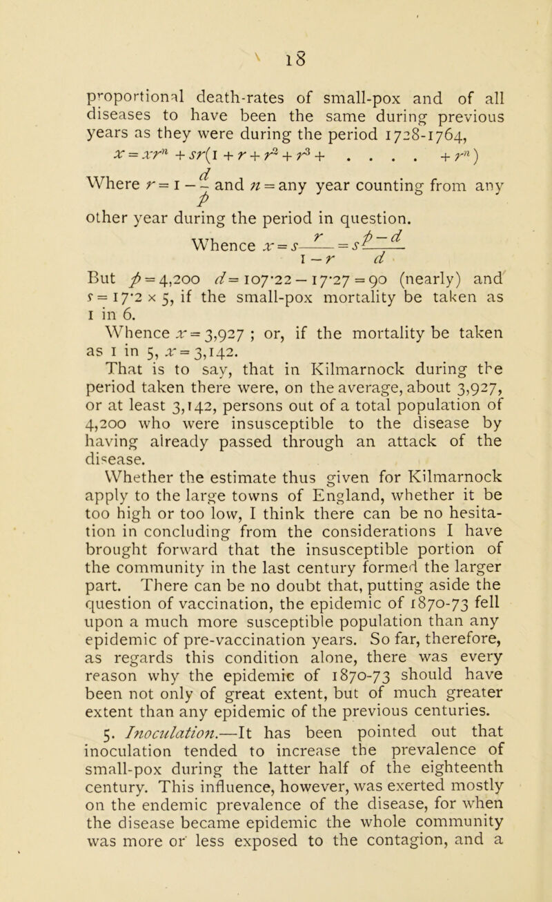 proportional death-rates of small-pox and of all diseases to have been the same during previous years as they were during the period 1728-1764, x = xrn +sr(i + r + ri + r3 + . . . . + rn) Where r-i —^and ;/ = any year counting from any other year during the period in question. Whence x = s—— = st.—— I —r d But / = 4,200 d— 107-22 — 17-27 = 90 (nearly) and s — 17*2x5, if the small-pox mortality be taken as 1 in 6. Whence x = 3,927 ; or, if the mortality be taken as 1 in 5, * = 3,142. That is to say, that in Kilmarnock during the period taken there were, on the average, about 3,927, or at least 3,142, persons out of a total population of 4,200 who were insusceptible to the disease by having already passed through an attack of the disease. Whether the estimate thus given for Kilmarnock apply to the large towns of England, whether it be too high or too low, I think there can be no hesita- tion in concluding from the considerations I have brought forward that the insusceptible portion of the community in the last century formed the larger part. There can be no doubt that, putting aside the question of vaccination, the epidemic of 1870-73 fell upon a much more susceptible population than any epidemic of pre-vaccination years. So far, therefore, as regards this condition alone, there was every reason why the epidemic of 1870-73 should have been not only of great extent, but of much greater extent than any epidemic of the previous centuries. 5. Inoculation.—It has been pointed out that inoculation tended to increase the prevalence of small-pox during the latter half of the eighteenth century. This influence, however, was exerted mostly on the endemic prevalence of the disease, for when the disease became epidemic the whole community was more or less exposed to the contagion, and a