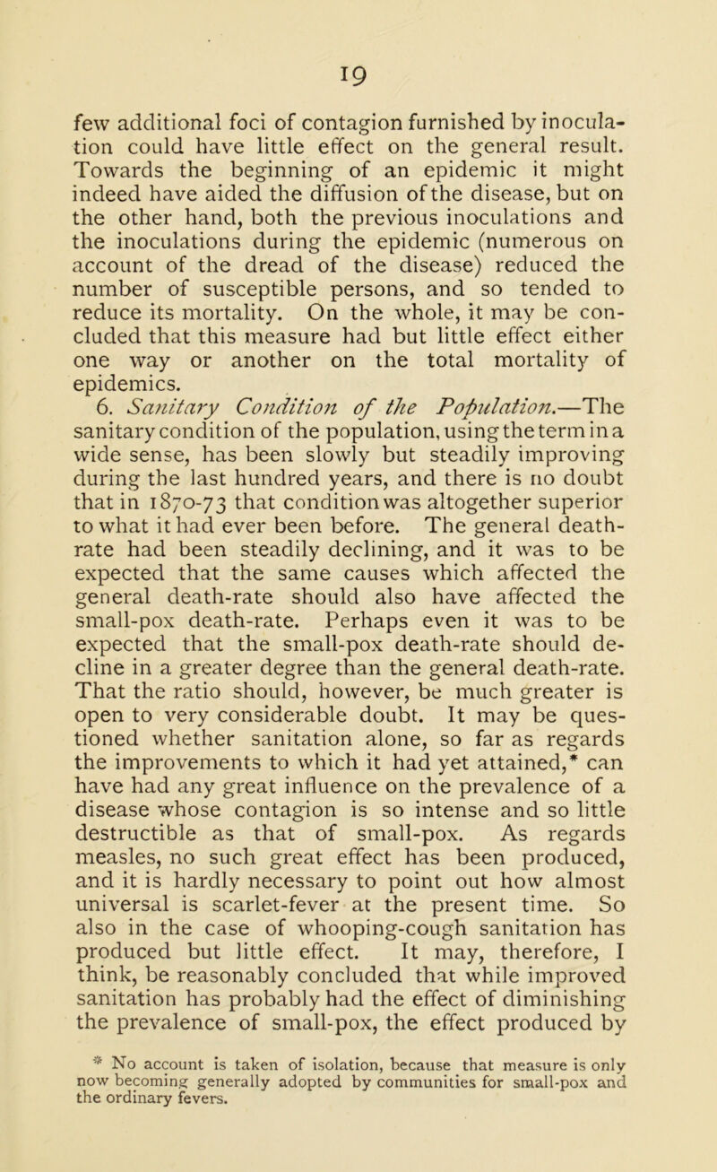 few additional foci of contagion furnished by inocula- tion could have little effect on the general result. Towards the beginning of an epidemic it might indeed have aided the diffusion of the disease, but on the other hand, both the previous inoculations and the inoculations during the epidemic (numerous on account of the dread of the disease) reduced the number of susceptible persons, and so tended to reduce its mortality. On the whole, it may be con- cluded that this measure had but little effect either one way or another on the total mortality of epidemics. 6. Sanitary Condition of the Population.—The sanitary condition of the population, using the term in a wide sense, has been slowly but steadily improving during the last hundred years, and there is no doubt that in 1870-73 that condition was altogether superior to what it had ever been before. The general death- rate had been steadily declining, and it was to be expected that the same causes which affected the general death-rate should also have affected the small-pox death-rate. Perhaps even it was to be expected that the small-pox death-rate should de- cline in a greater degree than the general death-rate. That the ratio should, however, be much greater is open to very considerable doubt. It may be ques- tioned whether sanitation alone, so far as regards the improvements to which it had yet attained,* can have had any great influence on the prevalence of a disease whose contagion is so intense and so little destructible as that of small-pox. As regards measles, no such great effect has been produced, and it is hardly necessary to point out how almost universal is scarlet-fever at the present time. So also in the case of whooping-cough sanitation has produced but little effect. It may, therefore, I think, be reasonably concluded that while improved sanitation has probably had the effect of diminishing the prevalence of small-pox, the effect produced by * No account is taken of isolation, because that measure is only- now becoming generally adopted by communities for small-pox and the ordinary fevers.