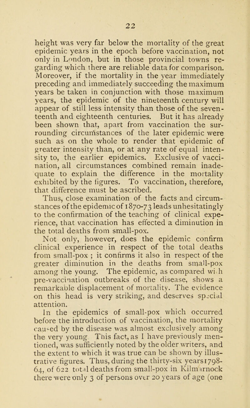 height was very far below the mortality of the great epidemic years in the epoch before vaccination, not only in London, but in those provincial towns re- garding which there are reliable data for comparison. Moreover, if the mortality in the year immediately preceding and immediately succeeding the maximum years be taken in conjunction with those maximum years, the epidemic of the nineteenth century will appear of still less intensity than those of the seven- teenth and eighteenth centuries. But it has already been shown that, apart from vaccination the sur- rounding circumstances of the later epidemic were such as on the whole to render that epidemic of greater intensity than, or at any rate of equal inten- sity to, the earlier epidemics. Exclusive of vacci- nation, all circumstances combined remain inade- quate to explain the difference in the mortality exhibited by the figures. To vaccination, therefore, that difference must be ascribed. Thus, close examination of the facts and circum- stances of the epidemic of 1870-73 leads unhesitatingly to the confirmation of the teaching of clinical expe- rience, that vaccination has effected a diminution in the total deaths from small-pox. Not only, however, does the epidemic confirm clinical experience in respect of the total deaths from small-pox ; it confirms it also in respect of the greater diminution in the deaths from small-pox among the young. The epidemic, as compared wilt pre-vaccination outbreaks of the disease, shows a remarkable displacement of mortality. The evidence on this head is very striking, and deserves special attention. In the epidemics of small-pox which occurred before the introduction of vaccination, the mortality earned by the disease was almost exclusively among the very young This fact, as 1 have previously men- tioned, was sufficiently noted by the older writers, and the extent to which it was true can be shown by illus- trative figures. Thus, during the thirty-six yearsi798- 64, of 622 total deaths from small-pox in Kilmarnock there were only 3 of persons ovtr 20 years of age (one