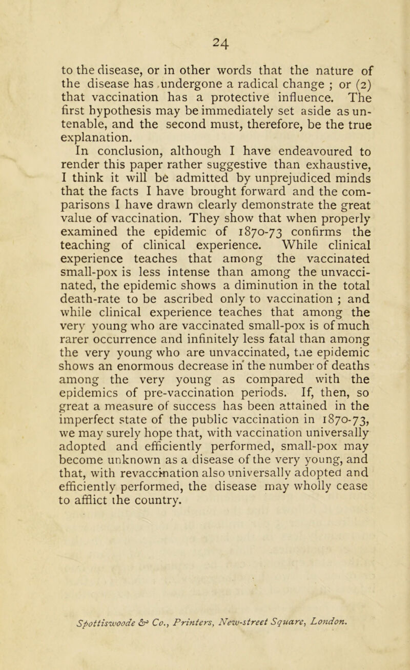 to the disease, or in other words that the nature of the disease has .undergone a radical change ; or (2) that vaccination has a protective influence. The first hypothesis may be immediately set aside as un- tenable, and the second must, therefore, be the true explanation. In conclusion, although I have endeavoured to render this paper rather suggestive than exhaustive, I think it will be admitted by unprejudiced minds that the facts I have brought forward and the com- parisons I have drawn clearly demonstrate the great value of vaccination. They show that when properly examined the epidemic of 1870-73 confirms the teaching of clinical experience. While clinical experience teaches that among the vaccinated small-pox is less intense than among the unvacci- nated, the epidemic shows a diminution in the total death-rate to be ascribed only to vaccination ; and while clinical experience teaches that among the very young who are vaccinated small-pox is of much rarer occurrence and infinitely less fatal than among the very young who are unvaccinated, tne epidemic shows an enormous decrease in the number of deaths among the very young as compared with the epidemics of pre-vaccination periods. If, then, so great a measure of success has been attained in the imperfect state of the public vaccination in 1870-73, we may surely hope that, with vaccination universally adopted and efficiently performed, small-pox may become unknown as a disease of the very young, and that, with revaccination also universally adopted and efficiently performed, the disease may wholly cease to afflict the country. Spottiswoode & CoPrinters, New-street Square, London.
