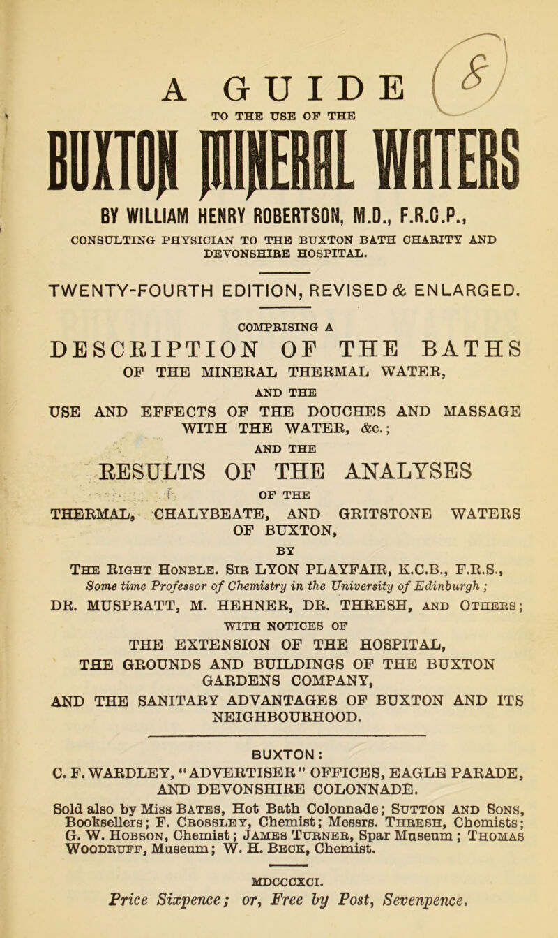 A GUIDE » TO THE USE OF THE CONSULTING PHYSICIAN TO THE BUXTON BATH CHARITY AND DEVONSHIRE HOSPITAL. TWENTY-FOURTH EDITION, REVISED & ENLARGED. COMPRISING A DESCRIPTION OP THE BATHS OF THE MINERAL THERMAL WATER, AND THE USE AND EFFECTS OF THE DOUCHES AND MASSAGE WITH THE WATER, &c.; AND THE RESULTS OF THE ANALYSES { OF THE THERMAL, CHALYBEATE, AND GRITSTONE WATERS OF BUXTON, BY The Right Honble. Sir LYON PLAYFAIR, K.C.B., F.R.S., Some time Professor of Chemistry in the University of Edinburgh ; DR. MUSPRATT, M. HEHNER, DR. THRESH, AND OTHERS; WITH NOTICES OF THE EXTENSION OF THE HOSPITAL, THE GROUNDS AND BUILDINGS OF THE BUXTON GARDENS COMPANY, AND THE SANITARY ADVANTAGES OF BUXTON AND ITS NEIGHBOURHOOD. BUXTON: C. F. WARDLEY, “ADVERTISER” OFFICES, EAGLE PARADE, AND DEVONSHIRE COLONNADE. Sold also by Miss Bates, Hot Bath Colonnade; Sutton and Sons, Booksellers; F. Crossley, Chemist; Messrs. Thresh, Chemists; G. W. Hobson, Chemist; James Turner, Spar Museum ; Thomas Woodruff, Museum; W. H. Beck, Chemist. MDCCCXCI. Price Sixpence; or, Free by Post, Sevenpence.