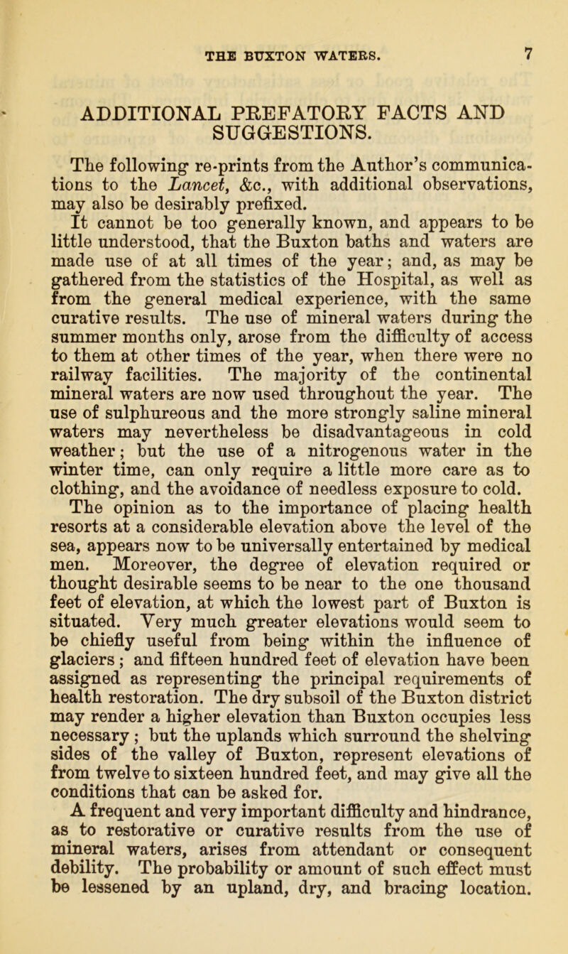 ADDITIONAL PREFATORY FACTS AND SUGGESTIONS. The following re-prints from the Author’s communica- tions to the Lancet, &c., with additional observations, may also be desirably prefixed. It cannot be too generally known, and appears to be little understood, that the Buxton baths and waters are made use of at all times of the year; and, as may be gathered from the statistics of the Hospital, as well as from the general medical experience, with the same curative results. The use of mineral waters during the summer months only, arose from the difficulty of access to them at other times of the year, when there were no railway facilities. The majority of the continental mineral waters are now used throughout the year. The use of sulphureous and the more strongly saline mineral waters may nevertheless be disadvantageous in cold weather; but the use of a nitrogenous water in the winter time, can only require a little more care as to clothing, and the avoidance of needless exposure to cold. The opinion as to the importance of placing health resorts at a considerable elevation above the level of the sea, appears now to be universally entertained by medical men. Moreover, the degree of elevation required or thought desirable seems to be near to the one thousand feet of elevation, at which the lowest part of Buxton is situated. Very much greater elevations would seem to be chiefly useful from being within the influence of glaciers; and fifteen hundred feet of elevation have been assigned as representing the principal requirements of health restoration. The dry subsoil of the Buxton district may render a higher elevation than Buxton occupies less necessary ; but the uplands which surround the shelving sides of the valley of Buxton, represent elevations of from twelve to sixteen hundred feet, and may give all the conditions that can be asked for. A frequent and very important difficulty and hindrance, as to restorative or curative results from the use of mineral waters, arises from attendant or consequent debility. The probability or amount of such effect must be lessened by an upland, dry, and bracing location.