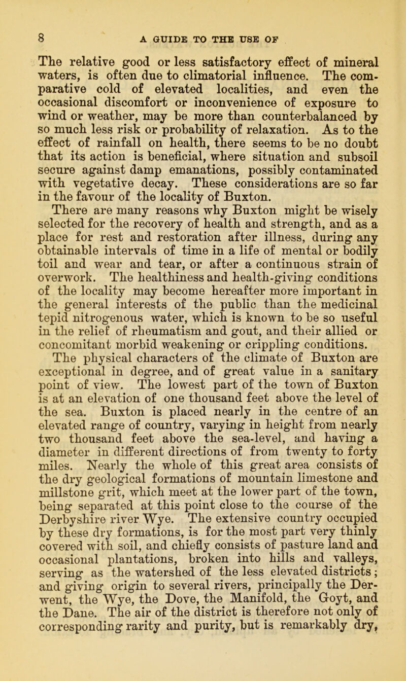 The relative good or less satisfactory effect of mineral waters, is often due to climatorial influence. The com- parative cold of elevated localities, and even the occasional discomfort or inconvenience of exposure to wind or weather, may be more than counterbalanced by so much less risk or probability of relaxation. As to the effect of rainfall on health, there seems to be no doubt that its action is beneficial, where situation and subsoil secure against damp emanations, possibly contaminated with vegetative decay. These considerations are so far in the favour of the locality of Buxton. There are many reasons why Buxton might be wisely selected for the recovery of health and strength, and as a place for rest and restoration after illness, during any obtainable intervals of time in a life of mental or bodily toil and wear and tear, or after a continuous strain of overwork. The healthiness and health-giving conditions of the locality may become hereafter more important in the general interests of the public than the medicinal tepid nitrogenous water, which is known to be so useful in the relief of rheumatism and gout, and their allied or concomitant morbid weakening or crippling conditions. The physical characters of the climate of Buxton are exceptional in degree, and of great value in a sanitary point of view. The lowest part of the town of Buxton is at an elevation of one thousand feet above the level of the sea. Buxton is placed nearly in the centre of an elevated range of country, varying in height from nearly two thousand feet above the sea-level, and having a diameter in different directions of from twenty to forty miles. Nearly the whole of this great area consists of the dry geological formations of mountain limestone and millstone grit, which meet at the lower part of the town, being separated at this point close to the course of the Derbyshire river Wye. The extensive country occupied by these dry formations, is for the most part very thinly covered with soil, and chiefly consists of pasture land and occasional plantations, broken into hills and valleys, serving as the watershed of the less elevated districts; and giving origin to several rivers, principally the Der- went, the Wye, the Dove, the Manifold, the Goyt, and the Dane. The air of the district is therefore not only of corresponding rarity and purity, but is remarkably dry,