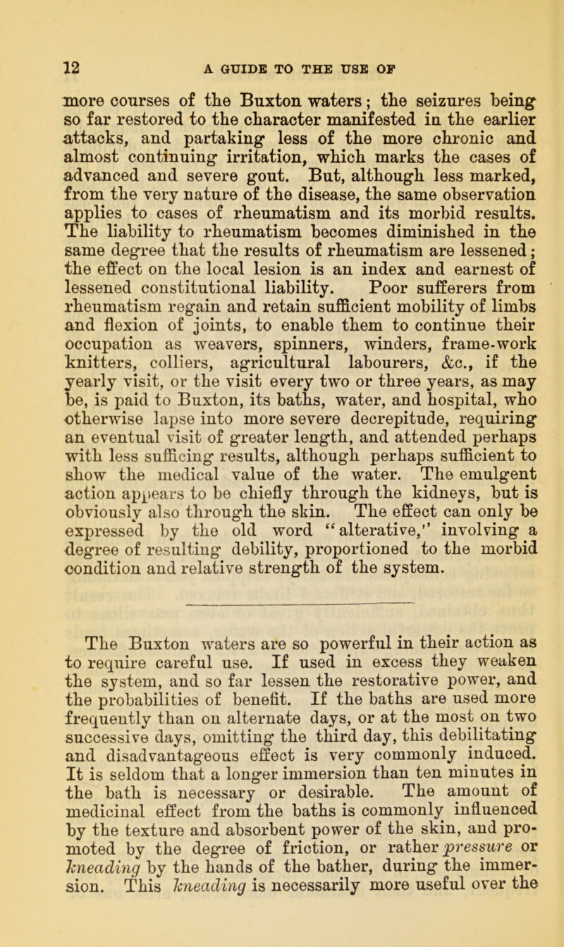 more courses of the Buxton waters; the seizures being so far restored to the character manifested in the earlier attacks, and partaking less of the more chronic and almost continuing irritation, which marks the cases of advanced and severe gout. But, although less marked, from the very nature of the disease, the same observation applies to cases of rheumatism and its morbid results. The liability to rheumatism becomes diminished in the same degree that the results of rheumatism are lessened; the effect on the local lesion is an index and earnest of lessened constitutional liability. Poor sufferers from rheumatism regain and retain sufficient mobility of limbs and flexion of joints, to enable them to continue their occupation as weavers, spinners, winders, frame-work knitters, colliers, agricultural labourers, &c., if the yearly visit, or the visit every two or three years, as may be, is paid to Buxton, its baths, water, and hospital, who otherwise lapse into more severe decrepitude, requiring an eventual visit of greater length, and attended perhaps with less sufficing results, although perhaps sufficient to show the medical value of the water. The emulgent action appears to be chiefly through the kidneys, but is obviously also through the skin. The effect can only be expressed by the old word “alterative,’’ involving a degree of resulting debility, proportioned to the morbid condition and relative strength of the system. The Buxton waters are so powerful in their action as to require careful use. If used in excess they weaken the system, and so far lessen the restorative power, and the probabilities of benefit. If the baths are used more frequently than on alternate days, or at the most on two successive days, omitting the third day, this debilitating and disadvantageous effect is very commonly induced. It is seldom that a longer immersion than ten minutes in the bath is necessary or desirable. The amount of medicinal effect from the baths is commonly influenced by the texture and absorbent power of the skin, and pro- moted by the degree of friction, or rather pressure or kneading by the hands of the bather, during the immer- sion. This kneading is necessarily more useful over the