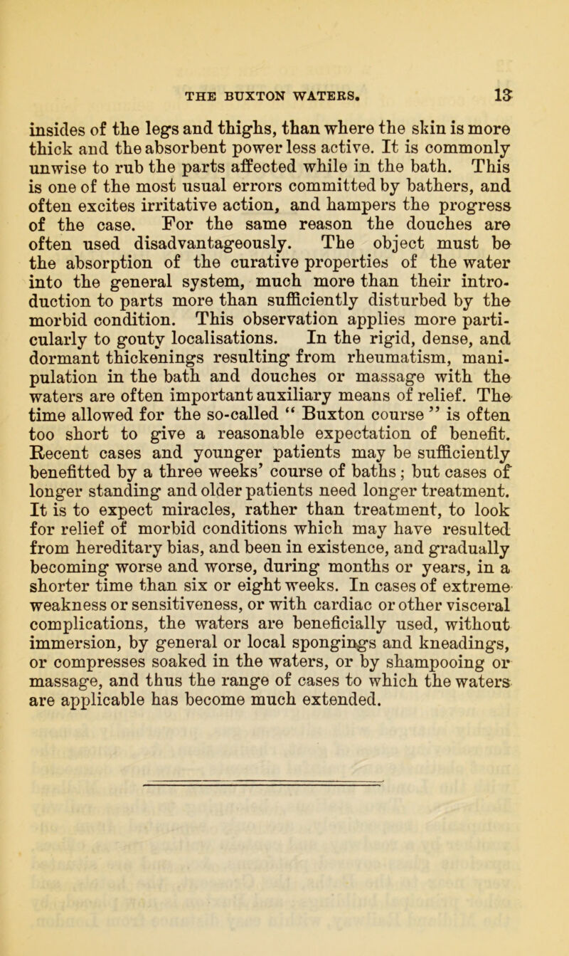insides of tlie legs and thighs, than where the skin is more thick and the absorbent power less active. It is commonly unwise to rub the parts affected while in the bath. This is one of the most usual errors committed by bathers, and often excites irritative action, and hampers the progress of the case. For the same reason the douches are often used disadvantageous^. The object must bo the absorption of the curative properties of the water into the general system, much more than their intro- duction to parts more than sufficiently disturbed by the morbid condition. This observation applies more parti- cularly to gouty localisations. In the rigid, dense, and dormant thickenings resulting from rheumatism, mani- pulation in the bath and douches or massage with the waters are often important auxiliary means of relief. The time allowed for the so-called “ Buxton course ” is often too short to give a reasonable expectation of benefit. Recent cases and younger patients may be sufficiently benefitted by a three weeks’ course of baths; but cases of longer standing and older patients need longer treatment. It is to expect miracles, rather than treatment, to look for relief of morbid conditions which may have resulted, from hereditary bias, and been in existence, and gradually becoming worse and worse, during months or years, in a shorter time than six or eight weeks. In cases of extreme weakness or sensitiveness, or with cardiac or other visceral complications, the waters are beneficially used, without immersion, by general or local spongings and kneadings, or compresses soaked in the waters, or by shampooing or massage, and thus the range of cases to which the waters are applicable has become much extended.