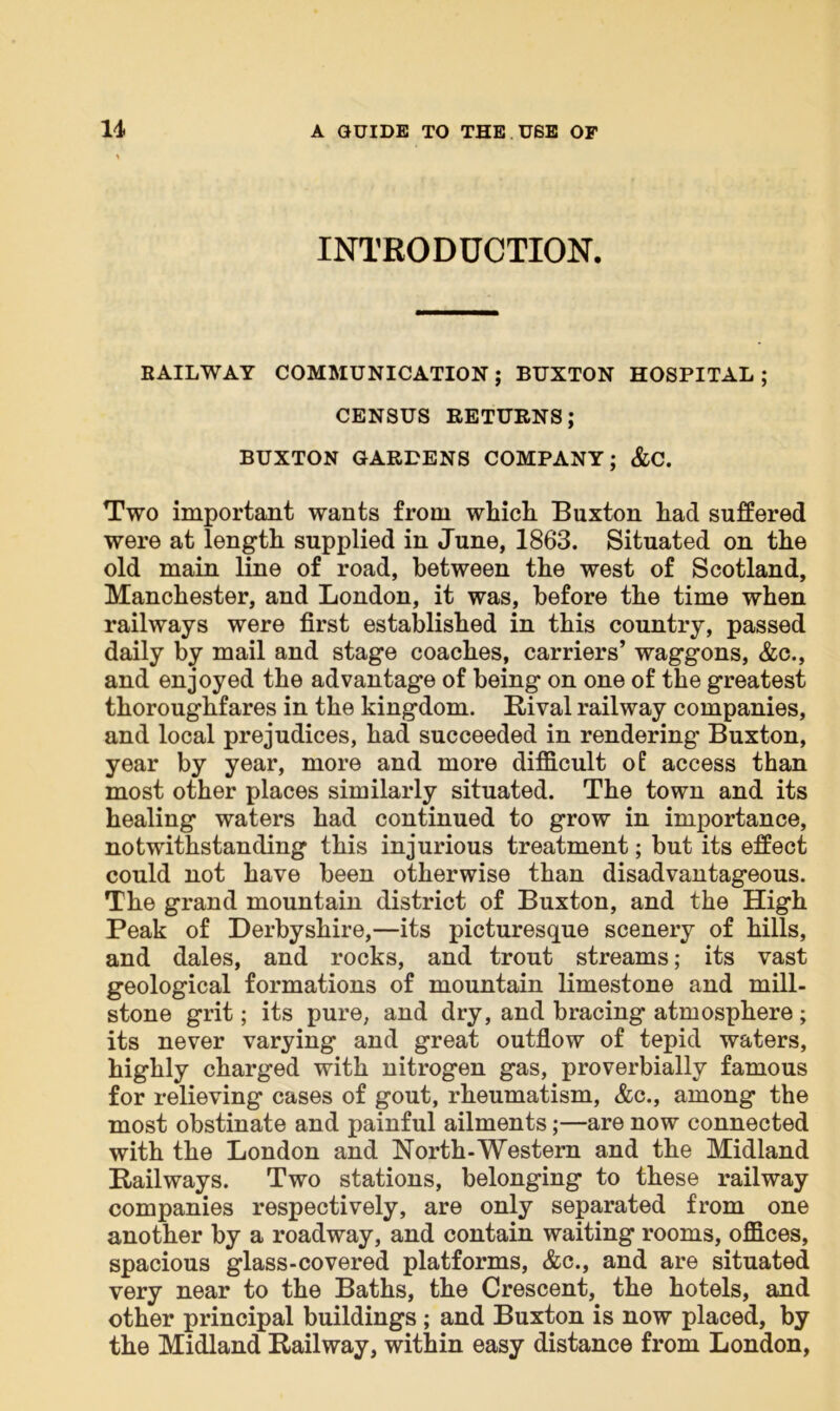 INTRODUCTION. RAILWAY COMMUNICATION ; BUXTON HOSPITAL ; CENSUS RETURNS; BUXTON GARDENS COMPANY; &C. Two important wants from which Buxton had suffered were at length supplied in June, 1863. Situated on the old main line of road, between the west of Scotland, Manchester, and London, it was, before the time when railways were first established in this country, passed daily by mail and stage coaches, carriers’ waggons, &c., and enjoyed the advantage of being on one of the greatest thoroughfares in the kingdom. Rival railway companies, and local prejudices, had succeeded in rendering Buxton, year by year, more and more difficult o£ access than most other places similarly situated. The town and its healing waters had continued to grow in importance, notwithstanding this injurious treatment; but its effect could not have been otherwise than disadvantageous. The grand mountain district of Buxton, and the High Peak of Derbyshire,—its picturesque scenery of hills, and dales, and rocks, and trout streams; its vast geological formations of mountain limestone and mill- stone grit; its pure, and dry, and bracing atmosphere ; its never varying and great outflow of tepid waters, highly charged with nitrogen gas, proverbially famous for relieving cases of gout, rheumatism, &c., among the most obstinate and painful ailments;—are now connected with the London and North-Western and the Midland Railways. Two stations, belonging to these railway companies respectively, are only separated from one another by a roadway, and contain waiting rooms, offices, spacious glass-covered platforms, &c., and are situated very near to the Baths, the Crescent, the hotels, and other principal buildings ; and Buxton is now placed, by the Midland Railway, within easy distance from London,