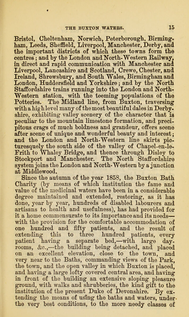 Bristol, Cheltenham, Norwich, Peterborough, Birming- ham, Leeds, Sheffield, Liverpool, Manchester, Derby, and the important districts of which these towns form the centres; and by the London and North-Western Railway, in direct and rapid communication with Manchester and Liverpool, Lancashire and Scotland, Crewe, Chester, and Ireland, Shrewsbury, and South Wales, Birmingham and London, Huddersfield and Yorkshire; and by the North Staffordshire trains running into the London and North- Western station, with the teeming populations of the Potteries. The Midland line, from Buxton, traversing with a hig h level many of the most beautiful dales in Derby- shire, exhibiting valley scenery of the character that is peculiar to the mountain limestone formation, and preci- pitous crags of much boldness and grandeur, offers scene after scene of unique and wonderful beauty and interest; and the London and North-Western line skirts pic- turesquely the south side of the valley of Chapel-en-le- Frith to Whaley Bridge, and thence through Disley to Stockport and Manchester. The North Staffordshire system joins the London and North-Western by a junction at Middlewood, Since the autumn of the year 1858, the Buxton Bath Charity (by means of which institution the fame and value of the medicinal waters have been in a considerable degree maintained and extended, restoring, as it has done, year by year, hundreds of disabled labourers and artisans to health and usefulness), has had provided for it a home commensurate to its importance and its needs— with the provision for the comfortable accommodation of one hundred and fifty patients, and the result of extending this to three hundred patients, every patient having a separate bed,—with large day- rooms, &c.,—the building being detached, and placed on an excellent elevation, close to the town, and very near to the Baths, commanding views of the Park, the town, and the open valley in which Buxton is placed, and having a large lofty covered central area, and having in front of the building an extensive sloping pleasure ground, with walks and shrubberies, the kind gift to the institution of the present Duke of Devonshire. By ex- tending the means of using the baths and waters, under* the very best conditions, to the more needy classes of