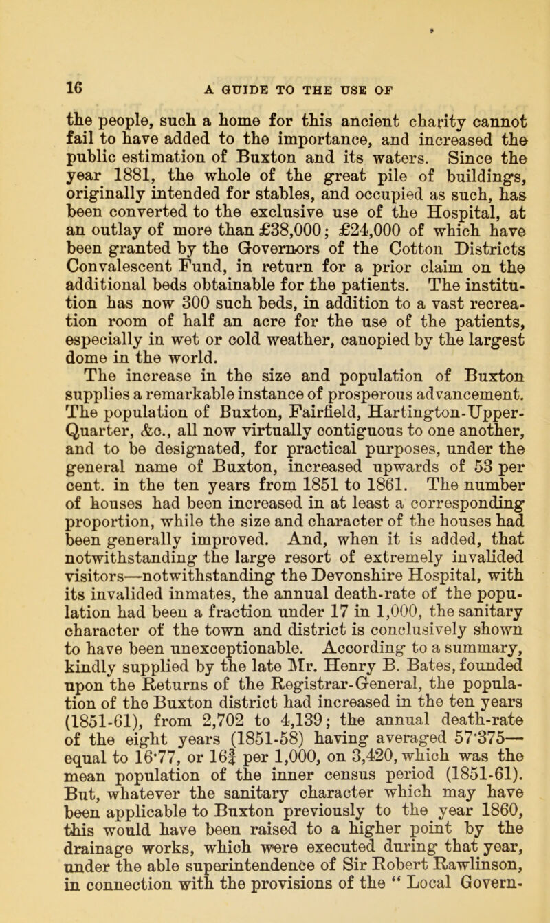 the people, such a home for this ancient charity cannot fail to have added to the importance, and increased the public estimation of Buxton and its waters. Since the year 1881, the whole of the great pile of buildings, originally intended for stables, and occupied as such, has been converted to the exclusive use of the Hospital, at an outlay of more than £38,000; £24,000 of which have been granted by the Governors of the Cotton Districts Convalescent Fund, in return for a prior claim on the additional beds obtainable for the patients. The institu- tion has now 300 such beds, in addition to a vast recrea- tion room of half an acre for the use of the patients, especially in wet or cold weather, canopied by the largest dome in the world. The increase in the size and population of Buxton supplies a remarkable instance of prosperous advancement. The population of Buxton, Fairfield, Hartington-Upper- Quarter, &c., all now virtually contiguous to one another, and to be designated, for practical purposes, under the general name of Buxton, increased upwards of 53 per cent, in the ten years from 1851 to 1861. The number of houses had been increased in at least a corresponding proportion, while the size and character of the bouses had been generally improved. And, when it is added, that notwithstanding the large resort of extremely invalided visitors—notwithstanding the Devonshire Hospital, with its invalided inmates, the annual death-rate of the popu- lation had been a fraction under 17 in 1,000, the sanitary character of the town and district is conclusively shown to have been unexceptionable. According to a summary, kindly supplied by the late Mr. Henry B. Bates, founded upon the Returns of the Registrar-General, the popula- tion of the Buxton district had increased in the ten years (1851-61), from 2,702 to 4,139; the annual death-rate of the eight years (1851-58) having averaged 57*375— equal to 16*77, or 16f per 1,000, on 3,420, which was the mean population of the inner census period (1851-61). But, whatever the sanitary character which may have been applicable to Buxton previously to the year 1860, this would have been raised to a higher point by the drainage works, which were executed during that year, under the able superintendence of Sir Robert Rawlinson, in connection with the provisions of the “ Local Govern-
