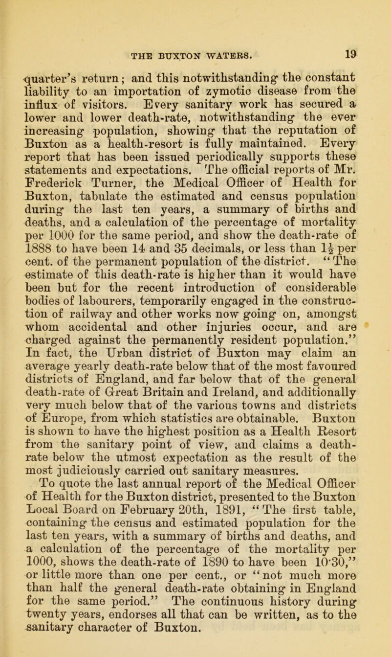quarter’s return; and this notwithstanding the constant liability to an importation of zymotic disease from the influx of visitors. Every sanitary work has secured a lower and lower death-rate, notwithstanding the ever increasing population, showing that the reputation of Buxton as a health-resort is fully maintained. Every report that has been issued periodically supports these statements and expectations. The official reports of Mr. Frederick Turner, the Medical Officer of Health for Buxton, tabulate the estimated and census population during the last ten years, a summary of births and deaths, and a calculation of the percentage of mortality per 1000 for the same period, and show the death-rate of 1888 to have been 14 and 35 decimals, or less than 1| per cent, of the permanent population of the district. “ The estimate of this death-rate is higher than it would have been but for the recent introduction of considerable bodies of labourers, temporarily engaged in the construc- tion of railway and other works now going on, amongst whom accidental and other injuries occur, and are charged against the permanently resident population.” In fact, the Urban district of Buxton may claim an average yearly death-rate below that of the most favoured districts of England, and far below that of the general death-rate of Great Britain and Ireland, and additionally very much below that of the various towns and districts of Europe, from which statistics are obtainable. Buxton is shown to have the highest position as a Health Resort from the sanitary point of view, and claims a death- rate below the utmost expectation as the result of the most judiciously carried out sanitary measures. To quote the last annual report of the Medical Officer of Health for the Buxton district, presented to the Buxton Local Board on February 20th, 1891, “ The first table, containing the census and estimated population for the last ten years, with a summary of births and deaths, and a calculation of the percentage of the mortality per 1000, shows the death-rate of 1890 to have been 10-30,” or little more than one per cent., or “not much more than half the general death-rate obtaining in England for the same period.” The continuous history during twenty years, endorses all that can be written, as to the sanitary character of Buxton.