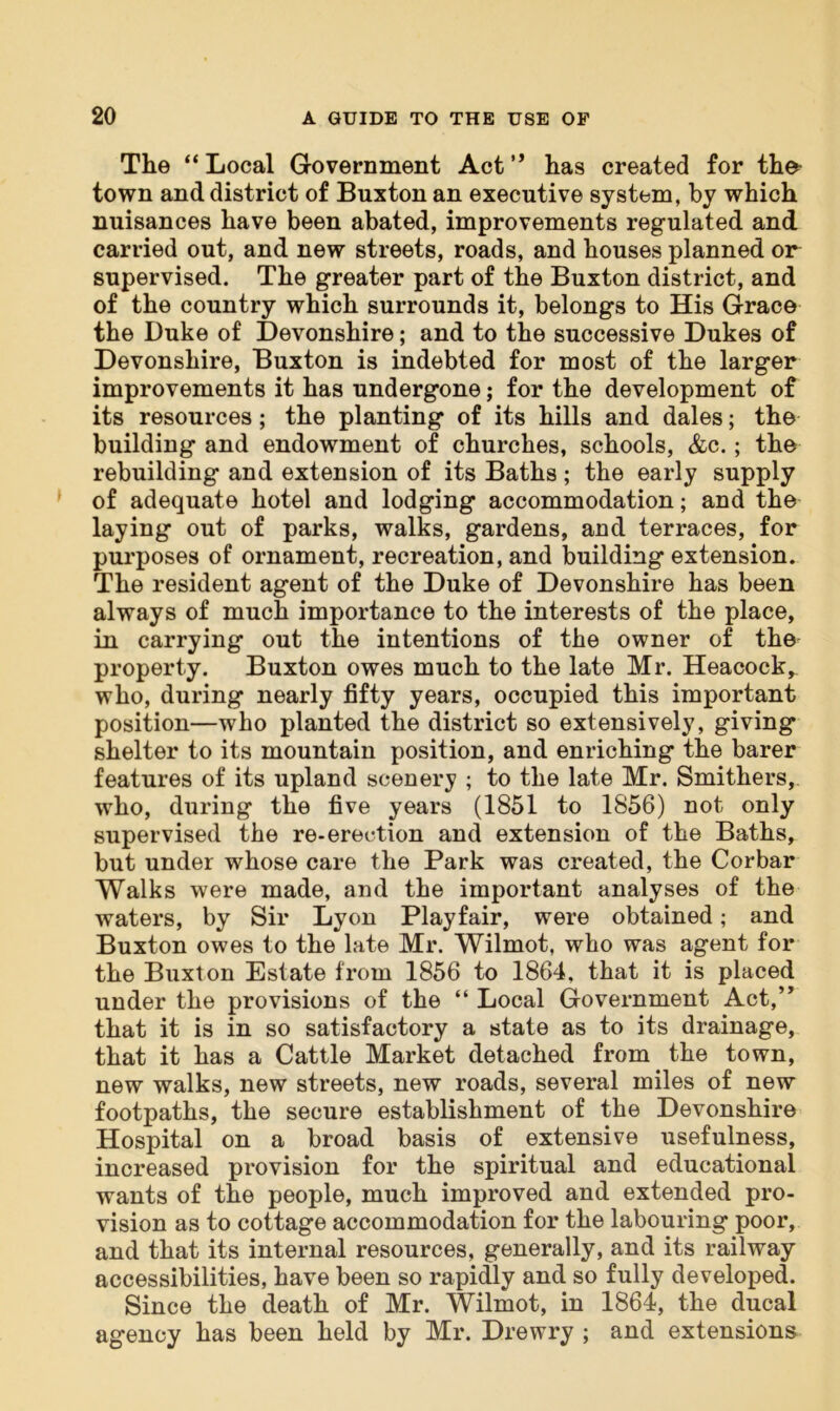 The “ Local Government Act ” has created for the town and district of Buxton an executive system, by which nuisances have been abated, improvements regulated and carried out, and new streets, roads, and houses planned or supervised. The greater part of the Buxton district, and of the country which surrounds it, belongs to His Grace the Duke of Devonshire; and to the successive Dukes of Devonshire, Buxton is indebted for most of the larger improvements it has undergone; for the development of its resources; the planting of its hills and dales; the building and endowment of churches, schools, &c.; the rebuilding and extension of its Baths; the early supply of adequate hotel and lodging accommodation; and the laying out of parks, walks, gardens, and terraces, for purposes of ornament, recreation, and building extension. The resident agent of the Duke of Devonshire has been always of much importance to the interests of the place, in carrying out the intentions of the owner of the property. Buxton owes much to the late Mr. Heacock, who, during nearly fifty years, occupied this important position—who planted the district so extensively, giving shelter to its mountain position, and enriching the barer features of its upland scenery ; to the late Mr. Smithers, who, during the five years (1851 to 1856) not only supervised the re-erection and extension of the Baths, but under whose care the Park was created, the Corbar Walks were made, and the important analyses of the waters, by Sir Lyon Playfair, were obtained; and Buxton owes to the late Mr. Wilmot, who was agent for the Buxton Estate from 1856 to 1864, that it is placed under the provisions of the “ Local Government Act,” that it is in so satisfactory a state as to its drainage, that it has a Cattle Market detached from the town, new walks, new streets, new roads, several miles of new footpaths, the secure establishment of the Devonshire Hospital on a broad basis of extensive usefulness, increased provision for the spiritual and educational wants of the people, much improved and extended pro- vision as to cottage accommodation for the labouring poor, and that its internal resources, generally, and its railway accessibilities, have been so rapidly and so fully developed. Since the death of Mr. Wilmot, in 1864, the ducal agency has been held by Mr. Drewry ; and extensions