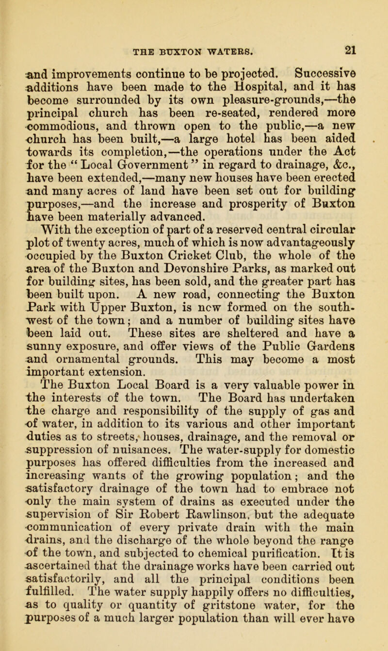 and improvements continue to be projected. Successive additions bave been made to the Hospital, and it has become surrounded by its own pleasure-grounds,—the principal church has been re-seated, rendered more commodious, and thrown open to the public,—a new church has been built,—a large hotel has been aided towards its completion,—the operations under the Act for the “ Local Government ” in regard to drainage, &c., have been extended,—many new houses have been erected and many acres of land have been set out for building purposes,—and the increase and prosperity of Buxton have been materially advanced. With the exception of part of a reserved central circular plot of twenty acres, much of which is now advantageously occupied by the Buxton Cricket Club, the whole of the area of the Buxton and Devonshire Parks, as marked out for building sites, has been sold, and the greater part has been built upon. A new road, connecting the Buxton Park with Upper Buxton, is new formed on the south- west of the town; and a number of building sites have been laid out. These sites are sheltered and have a sunny exposure, and offer views of the Public Gardens and ornamental grounds. This may become a most important extension. The Buxton Local Board is a very valuable power in the interests of the town. The Board has undertaken the charge and responsibility of the supply of gas and of water, in addition to its various and other important duties as to streets,- houses, drainage, and the removal or suppression of nuisances. The water-supply for domestic purposes has offered difficulties from the increased and increasing wants of the growing population; and the satisfactory drainage of the town had to embrace not only the main system of drains as executed under the supervision of Sir Bobert Bawlinson, but the adequate ■communication of every private drain with the main drains, and the discharge of the whole beyond the range of the town, and subjected to chemical purification. It is ascertained that the drainage works have been carried out satisfactorily, and all the principal conditions been fulfilled. The water supply happily offers no difficulties, as to quality or quantity of gritstone water, for the purposes of a much larger population than will ever have