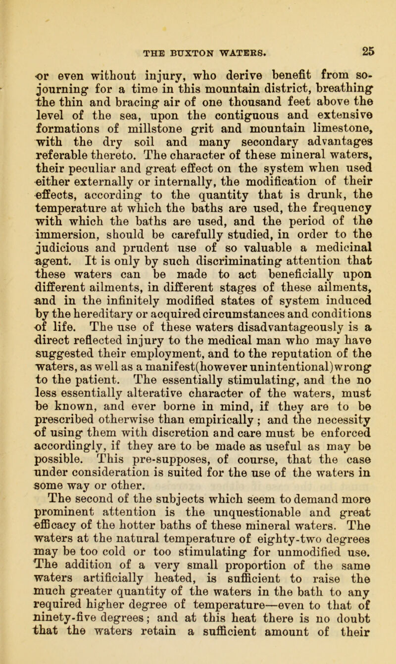 ■or even without injury, who derive benefit from so- journing for a time in this mountain district, breathing the thin and bracing air of one thousand feet above the level of the sea, upon the contiguous and extensive formations of millstone grit and mountain limestone, with the dry soil and many secondary advantages referable thereto. The character of these mineral waters, their peculiar and great effect on the system when used either externally or internally, the modification of their effects, according to the quantity that is drunk, the temperature at which the baths are used, the frequency with which the baths are used, and the period of the immersion, should be carefully studied, in order to the judicious and prudent use of so valuable a medicinal agent. It is only by such discriminating attention that these waters can be made to act beneficially upon different ailments, in different stages of these ailments, and in the infinitely modified states of system induced by the hereditary or acquired circumstances and conditions of life. The use of these waters disadvantageously is a direct reflected injury to the medical man who may have suggested their employment, and to the reputation of the waters, as well as a manifest(however unintentional) wrong to the patient. The essentially stimulating, and the no less essentially alterative character of the waters, must be known, and ever borne in mind, if they are to be prescribed otherwise than empirically ; and the necessity of using them with discretion and care must be enforced accordingly, if they are to be made as useful as may be possible. This pre-supposes, of course, that the case under consideration is suited for the use of the waters in some way or other. The second of the subjects which seem to demand more prominent attention is the unquestionable and great efficacy of the hotter baths of these mineral waters. The waters at the natural temperature of eighty-two degrees may be too cold or too stimulating for unmodified use. The addition of a very small proportion of the same waters artificially heated, is sufficient to raise the much greater quantity of the waters in the bath to any required higher degree of temperature—even to that of ninety-five degrees; and at this heat there is no doubt that the waters retain a sufficient amount of their
