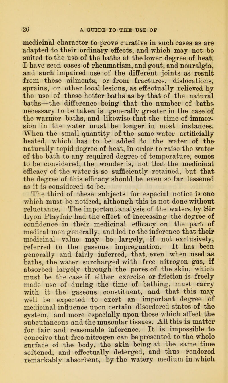 medicinal character to prove curative in such cases as are adapted to their ordinary effects, and which may not be suited to the use of the baths at the lower degree of heat. I have seen cases of rheumatism, and gout, and neuralgia, and such impaired use of the different joints as result from these ailments, or from fractures, dislocations, sprains, or other local lesions, as effectually relieved by the use of these hotter baths as by that of the natural baths—the difference being that the number of baths necessary to be taken is generally greater in the case of the warmer baths, and likewise that the time of immer- sion in the water must be longer in most instances. When the small quantity of the same water artificially heated, which has to be added to the water of the naturally tepid degree of heat, in order to raise the water of the bath to any required degree of temperature, comes to be considered, the wonder is, not that the medicinal efficacy of the water is so sufficiently retained, but that the degree of this efficacy should be even so far lessened as it is considered to be. The third of these subjects for especial notice is one which must be noticed, although this is not done without reluctance. The important analysis of the waters by Sir Lyon Playfair had the effect of increasing the degree of confidence in their medicinal efficacy on the part of medical men generally, and led to the inference that their medicinal value may be largely, if not exclusively, referred to the gaseous impregnation. It has been generally and fairly inferred, that, even when used as baths, the water surcharged with free nitrogen gas, if absorbed largely through the pores of the skin, which must be the case if either exercise or friction is freely made use of during the time of bathing, must carry with it the gaseous constituent, and that this may well be expected to exert an important degree of medicinal influence upon certain disordered states of the system, and more especially upon those which affect the subcutaneous and the muscular tissues. All this is matter for fair and reasonable inference. It is impossible to conceive that free nitrogen can be presented to the whole surface of the body, the skin being at the same time softened, and effectually deterged, and thus rendered remarkably absorbent, by the watery medium in which.
