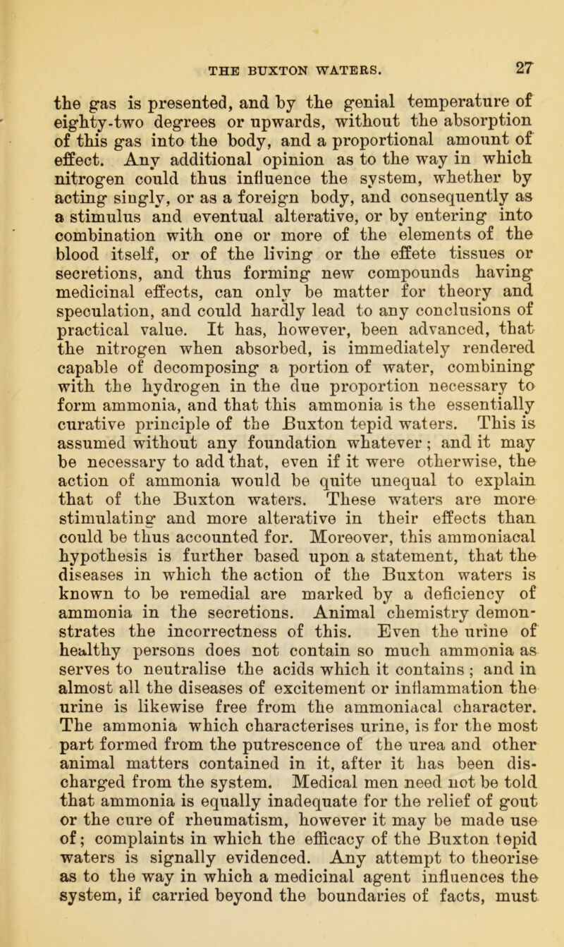 the gas is presented, and by the genial temperature of eighty-two degrees or upwards, without the absorption of this gas into the body, and a proportional amount of effect. Any additional opinion as to the way in which nitrogen could thus influence the system, whether by acting singly, or as a foreign body, and consequently as a stimulus and eventual alterative, or by entering into combination with one or more of the elements of the blood itself, or of the living or the effete tissues or secretions, and thus forming new compounds having medicinal effects, can only be matter for theory and speculation, and could hardly lead to any conclusions of practical value. It has, however, been advanced, that the nitrogen when absorbed, is immediately rendered capable of decomposing a portion of water, combining with the hydrogen in the due proportion necessary to form ammonia, and that this ammonia is the essentially curative principle of the Buxton tepid waters. This is assumed without any foundation whatever ; and it may be necessary to add that, even if it were otherwise, the action of ammonia would be quite unequal to explain that of the Buxton waters. These waters are more stimulating and more alterative in their effects than could be thus accounted for. Moreover, this ammoniacal hypothesis is further based upon a statement, that the diseases in which the action of the Buxton waters is known to be remedial are marked by a deficiency of ammonia in the secretions. Animal chemistry demon- strates the incorrectness of this. Even the urine of healthy persons does not contain so much ammonia as serves to neutralise the acids which it contains ; and in almost all the diseases of excitement or inflammation the urine is likewise free from the ammoniacal character. The ammonia which characterises urine, is for the most part formed from the putrescence of the urea and other animal matters contained in it, after it has been dis- charged from the system. Medical men need not be told that ammonia is equally inadequate for the relief of gout or the cure of rheumatism, however it may be made use of; complaints in which the efficacy of the Buxton tepid waters is signally evidenced. Any attempt to theorise as to the way in which a medicinal agent influences the system, if carried beyond the boundaries of facts, must
