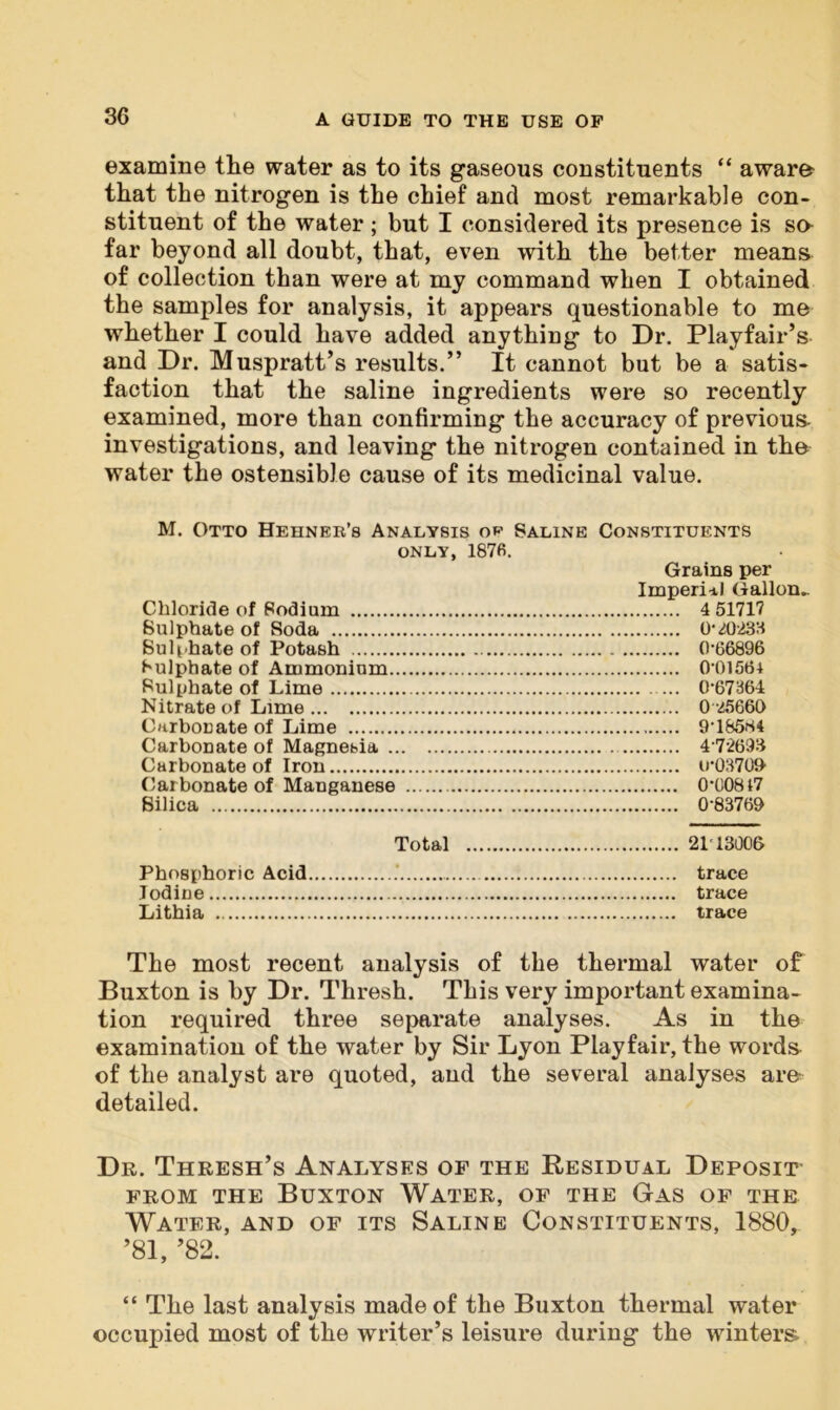 examine the water as to its gaseous constituents “ aware- that the nitrogen is the chief and most remarkable con- stituent of the water; but I considered its presence is so far beyond all doubt, that, even with the better means of collection than were at my command when I obtained the samples for analysis, it appears questionable to me whether I could have added anything to Dr. Playfair’s and Dr. Muspratt’s results.” It cannot but be a satis- faction that the saline ingredients were so recently examined, more than confirming the accuracy of previous, investigations, and leaving the nitrogen contained in the water the ostensible cause of its medicinal value. M. Otto Hehner’s Analysis op Saline Constituents only, 1876. Grains per Imperial Gallon- Chloride of Podium 4 51717 Sulphate of Soda 0*40238 Sulphate of Potash 0-66896 Sulphate of Ammonium 0-0156+ Sulphate of Lime ... 0-67364 Nitrate of Lime 0*25660 Carbonate of Lime 9-18584 Carbonate of Magnebia 4-72693 Carbonate of Iron u-03700 Carbonate of Manganese 0-00817 Silica 0*83760 Total 21T3006 Phosphoric Acid .' trace Iodine trace Lithia trace The most recent analysis of the thermal water of Buxton is by Dr. Thresh. This very important examina- tion required three separate analyses. As in the examination of the water by Sir Lyon Playfair, the words of the analyst are quoted, and the several analyses are detailed. Dr. Thresh’s Analyses of the Residual Deposit from the Buxton Water, of the Gas of the Water, and of its Saline Constituents, 1880, ’81, ’82. “ The last analysis made of the Buxton thermal water occupied most of the writer’s leisure during the winters-