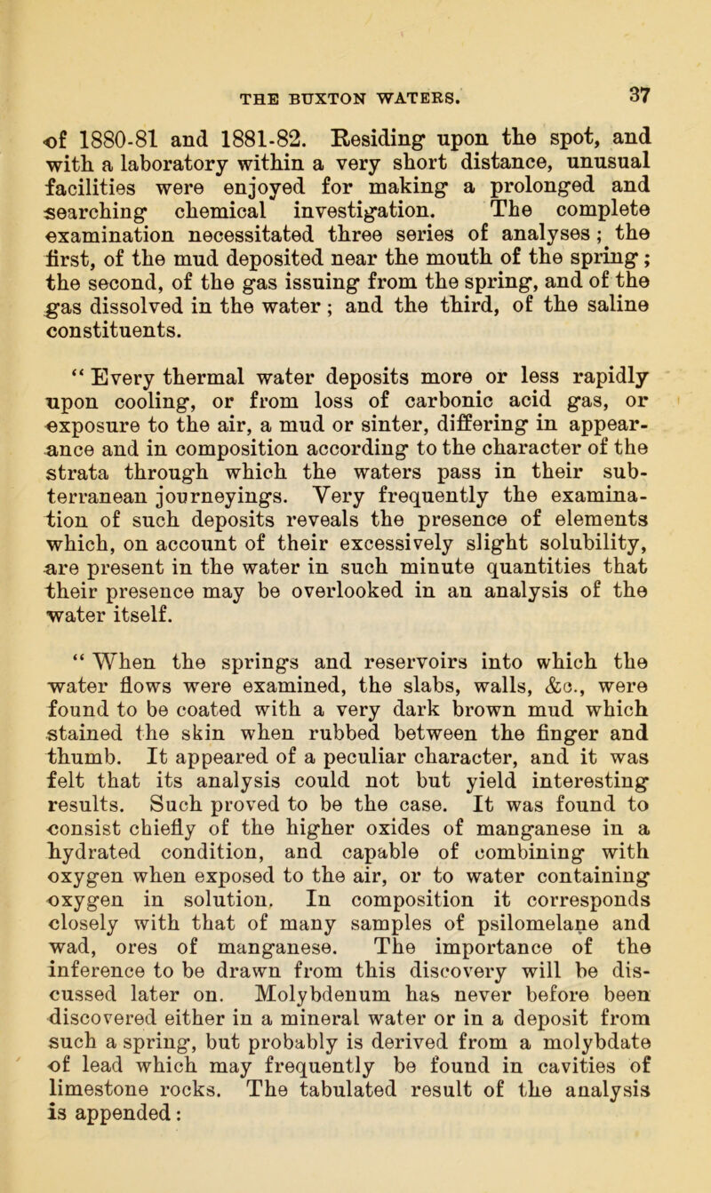 of 1880-81 and 1881-82. Residing upon the spot, and with a laboratory within a very short distance, unusual facilities were enjoyed for making a prolonged and searching chemical investigation. The complete examination necessitated three series of analyses; the first, of the mud deposited near the mouth of the spring; the second, of the gas issuing from the spring, and of the gas dissolved in the water; and the third, of the saline constituents. “ Every thermal water deposits more or less rapidly upon cooling, or from loss of carbonic acid gas, or exposure to the air, a mud or sinter, differing in appear- ance and in composition according to the character of the strata through which the waters pass in their sub- terranean journeyings. Very frequently the examina- tion of such deposits reveals the presence of elements which, on account of their excessively slight solubility, are present in the water in such minute quantities that their presence may be overlooked in an analysis of the water itself. “ When the springs and reservoirs into which the water flows were examined, the slabs, walls, &c., were found to be coated with a very dark brown mud which stained the skin when rubbed between the finger and thumb. It appeared of a peculiar character, and it was felt that its analysis could not but yield interesting results. Such proved to be the case. It was found to •consist chiefly of the higher oxides of manganese in a hydrated condition, and capable of combining with oxygen when exposed to the air, or to water containing oxygen in solution. In composition it corresponds closely with that of many samples of psilomelane and wad, ores of manganese. The importance of the inference to be drawn from this discovery will be dis- cussed later on. Molybdenum has never before been discovered either in a mineral water or in a deposit from such a spring, but probably is derived from a molybdate of lead which may frequently be found in cavities of limestone rocks. The tabulated result of the analysis is appended: