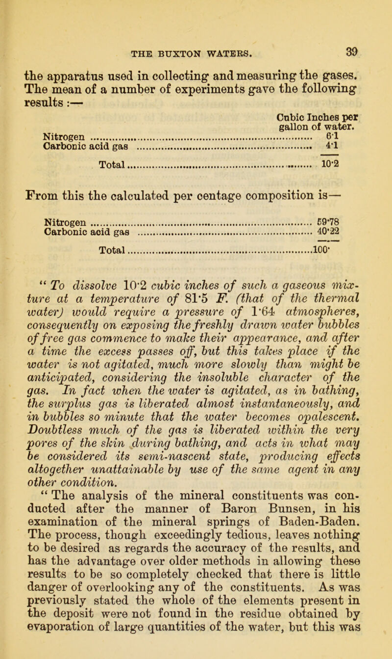 the apparatus used in collecting and measuring the gases. The mean of a number of experiments gave the following results:— Cubic Inches per gallon of water. Nitrogen 61 Carbonic acid gas 4*1 Total 10-2 From this the calculated per oentage composition is— Nitrogen 59*78 Carbonic acid gas 40*22 Total 100* “ To dissolve 1CV2 cubic inches of such a gaseous mix- ture at a temperature of 81*5 F. (that of the thermal water) would require a pressure of 1*64 atmospheres, consequently on exposing the freshly drawn water bubbles of free gas commence to make their appearance, and after a time the excess passes off, but this takes place if the water is not agitated, much more slowly than might be anticipated, considering the insoluble character of the gas. In fact when the water is agitated, as in bathing, the surplus gas is liberated almost instantaneously, and in bubbles so minute that the water becomes opalescent. Doubtless much of the gas is liberated within the very pores of the skin during bathing, and acts in what may be considered its semi-nascent state, producing effects altogether unattainable by use of the same agent in any other condition. “ The analysis of the mineral constituents was con- ducted after the manner of Baron Bunsen, in his examination of the mineral springs of Baden-Baden. The process, though exceedingly tedious, leaves nothing to be desired as regards the accuracy of the results, and has the advantage over older methods in allowing these results to be so completely checked that there is little danger of overlooking any of the constituents. As was previously stated the whole of the elements present in the deposit were not found in the residue obtained by evaporation of large quantities of the water, but this was