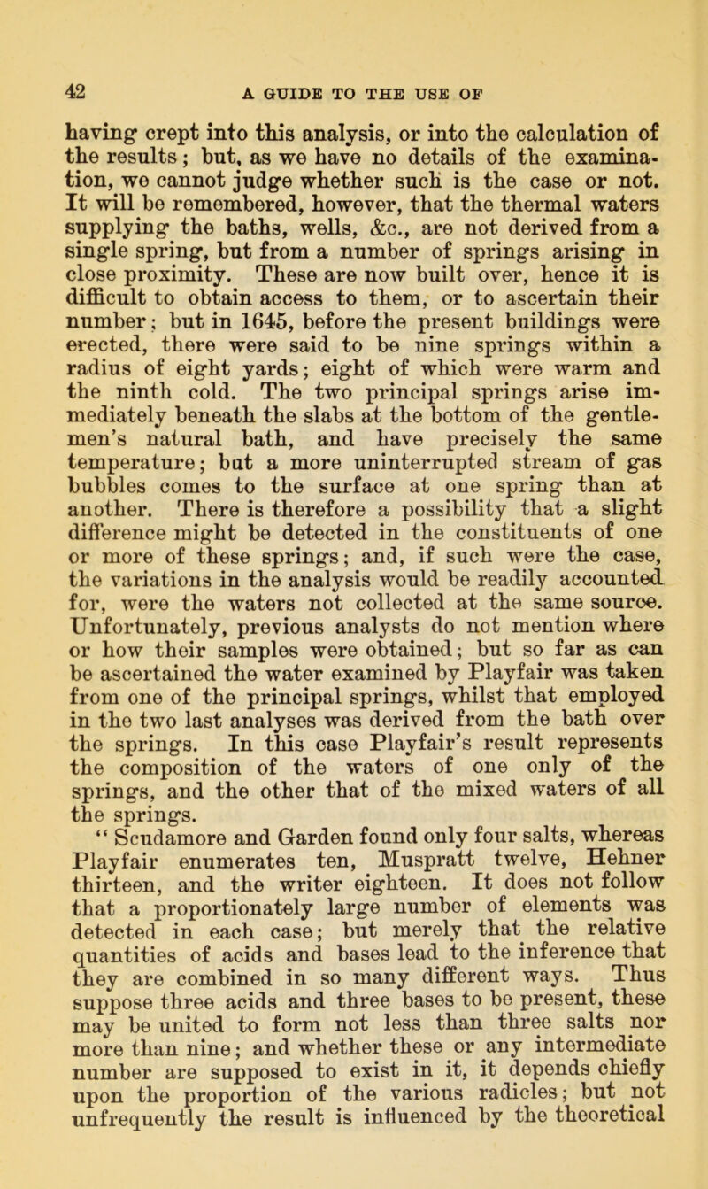 having crept into this analysis, or into the calculation of the results; but, as we have no details of the examina- tion, we cannot judge whether such is the case or not. It will be remembered, however, that the thermal waters supplying the baths, wells, &c., are not derived from a single spring, but from a number of springs arising in close proximity. These are now built over, hence it is difficult to obtain access to them, or to ascertain their number; but in 1645, before the present buildings were erected, there were said to be nine springs within a radius of eight yards; eight of which were warm and the ninth cold. The two principal springs arise im- mediately beneath the slabs at the bottom of the gentle- men’s natural bath, and have precisely the same temperature; but a more uninterrupted stream of gas bubbles comes to the surface at one spring than at another. There is therefore a possibility that a slight difference might be detected in the constituents of one or more of these springs; and, if such were the case, the variations in the analysis would be readily accounted for, were the waters not collected at the same source. Unfortunately, previous analysts do not mention where or how their samples were obtained; but so far as can be ascertained the water examined by Playfair was taken from one of the principal springs, whilst that employed in the two last analyses was derived from the bath over the springs. In this case Playfair’s result represents the composition of the waters of one only of the springs, and the other that of the mixed waters of all the springs. “ Scudamore and Garden found only four salts, whereas Playfair enumerates ten, Muspratt twelve, Hehner thirteen, and the writer eighteen. It does not follow that a proportionately large number of elements was detected in each case; but merely that the relative quantities of acids and bases lead to the inference that they are combined in so many different ways. Thus suppose three acids and three bases to be present, these may be united to form not less than three salts nor more than nine; and whether these or any intermediate number are supposed to exist in it, it depends chiefly upon the proportion of the various radicles; but not unfrequently the result is influenced by the theoretical